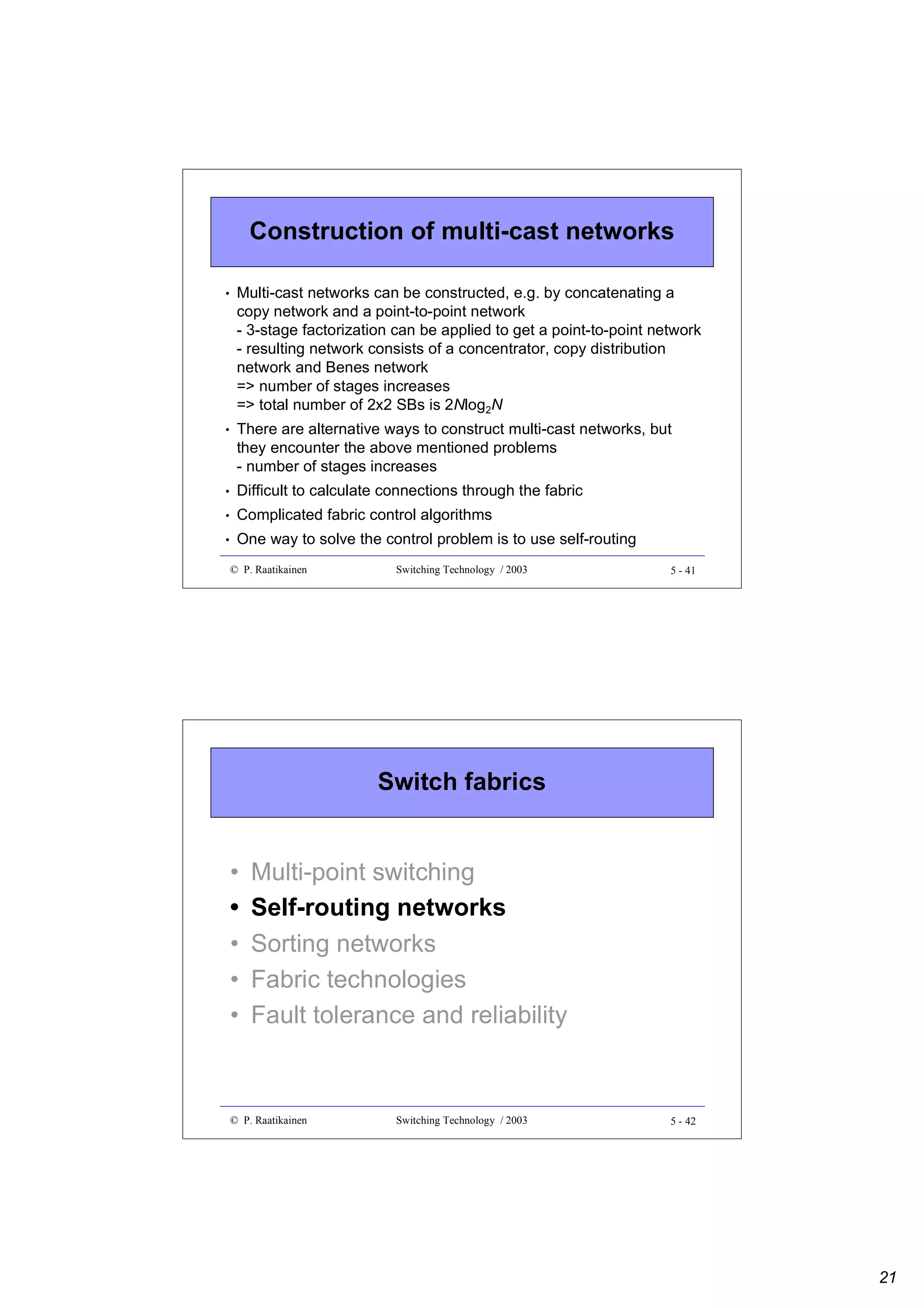 Construction of multi-cast networks
•

Multi-cast networks can be constructed, e.g. by concatenating a
copy network and a point-to-point network
- 3-stage factorization can be applied to get a point-to-point network
- resulting network consists of a concentrator, copy distribution
network and Benes network
=> number of stages increases
=> total number of 2x2 SBs is 2Nlog2N

•

There are alternative ways to construct multi-cast networks, but
they encounter the above mentioned problems
- number of stages increases

•

Difficult to calculate connections through the fabric

•

Complicated fabric control algorithms

•

One way to solve the control problem is to use self-routing
© P. Raatikainen

Switching Technology / 2003

5 - 41

Switch fabrics

•
•
•
•
•

Multi-point switching
Self-routing networks
Sorting networks
Fabric technologies
Fault tolerance and reliability

© P. Raatikainen

Switching Technology / 2003

5 - 42

21

 