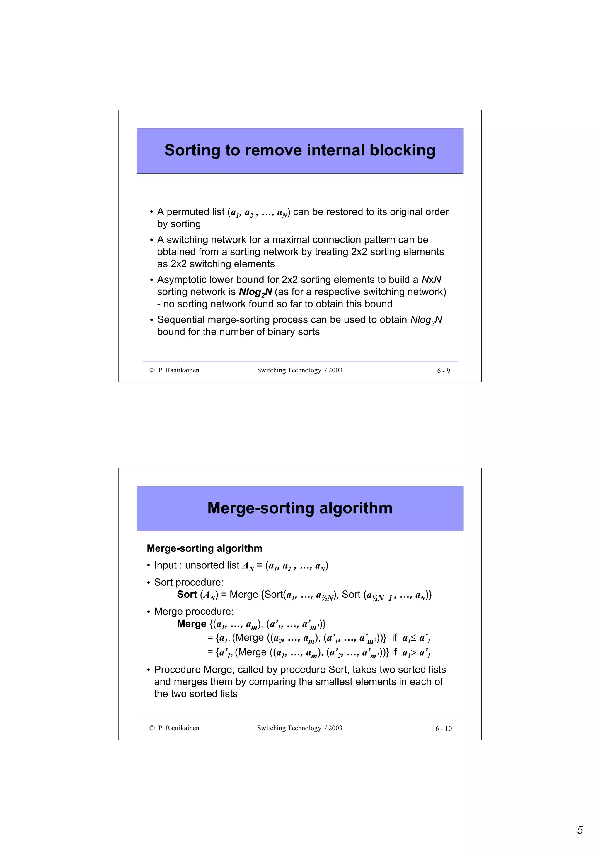 Sorting to remove internal blocking

• A permuted list (a1, a2 , …, aN) can be restored to its original order
by sorting
• A switching network for a maximal connection pattern can be
obtained from a sorting network by treating 2x2 sorting elements
as 2x2 switching elements
• Asymptotic lower bound for 2x2 sorting elements to build a NxN
sorting network is Nlog2N (as for a respective switching network)
- no sorting network found so far to obtain this bound
• Sequential merge-sorting process can be used to obtain Nlog2N
bound for the number of binary sorts

© P. Raatikainen

Switching Technology / 2003

6-9

Merge-sorting algorithm
Merge-sorting algorithm
• Input : unsorted list AN = (a1, a2 , …, aN)
• Sort procedure:
Sort (AN) = Merge {Sort(a1, …, a½N), Sort (a½N+1 , …, aN)}
• Merge procedure:
Merge {(a1, …, am), (a’1, …, a’m’)}
= {a1, (Merge ((a2, …, am), (a’1, …, a’m’))} if a1≤ a’1
= {a’1, (Merge ((a1, …, am), (a’2, …, a’m’))} if a1> a’1
• Procedure Merge, called by procedure Sort, takes two sorted lists
and merges them by comparing the smallest elements in each of
the two sorted lists

© P. Raatikainen

Switching Technology / 2003

6 - 10

5

 