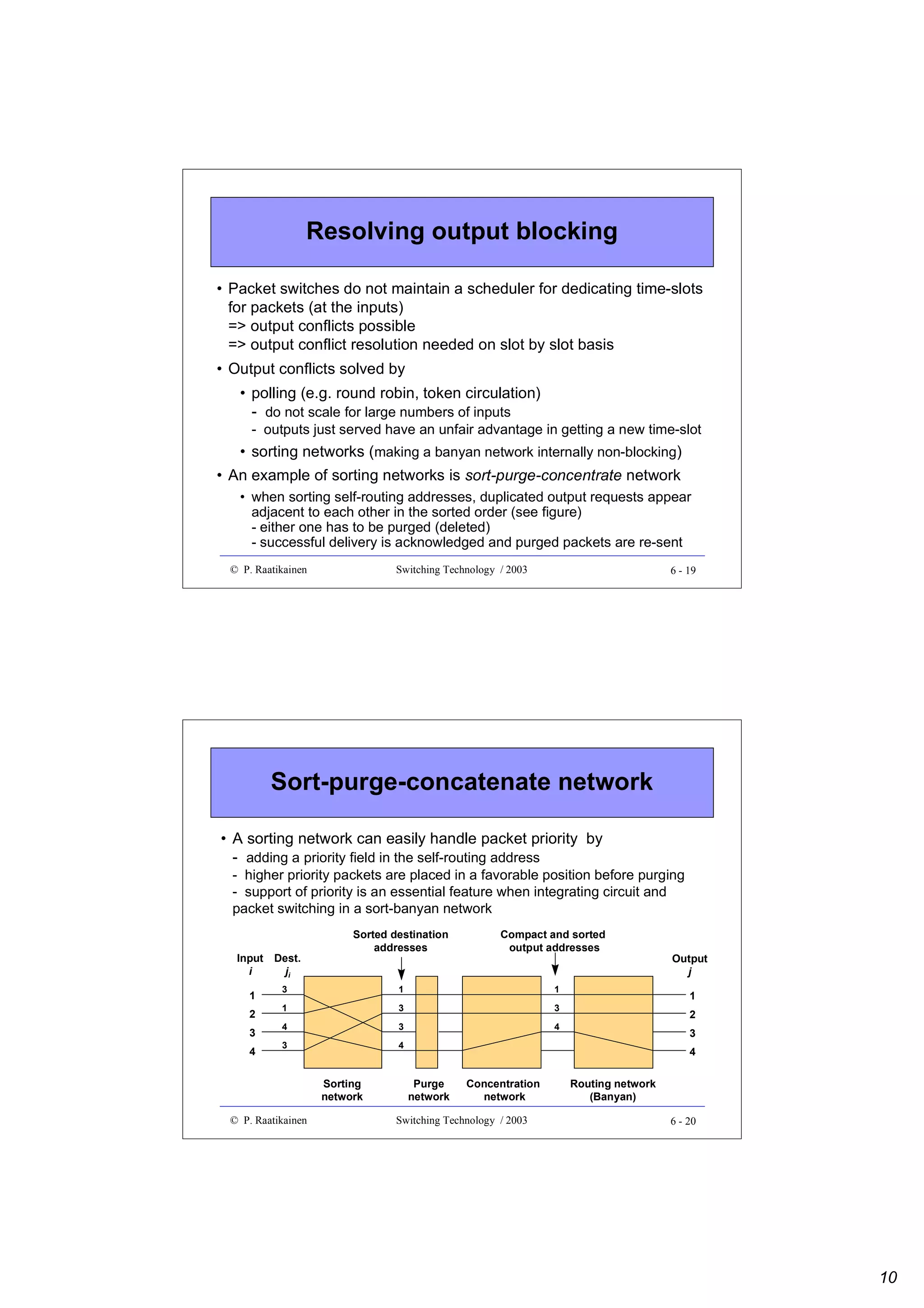 Resolving output blocking
• Packet switches do not maintain a scheduler for dedicating time-slots
for packets (at the inputs)
=> output conflicts possible
=> output conflict resolution needed on slot by slot basis
• Output conflicts solved by
• polling (e.g. round robin, token circulation)
- do not scale for large numbers of inputs
- outputs just served have an unfair advantage in getting a new time-slot

• sorting networks (making a banyan network internally non-blocking)
• An example of sorting networks is sort-purge-concentrate network
• when sorting self-routing addresses, duplicated output requests appear
adjacent to each other in the sorted order (see figure)
- either one has to be purged (deleted)
- successful delivery is acknowledged and purged packets are re-sent
© P. Raatikainen

Switching Technology / 2003

6 - 19

Sort-purge-concatenate network
• A sorting network can easily handle packet priority by
- adding a priority field in the self-routing address
- higher priority packets are placed in a favorable position before purging
- support of priority is an essential feature when integrating circuit and
packet switching in a sort-banyan network
Input
i
1
2
3
4

Dest.
ji

Sorted destination
addresses

Compact and sorted
output addresses

3

1

1

1

3

3

4

3

4

3

4

Sorting
network
© P. Raatikainen

Output
j
1
2
3
4

Purge
network

Concentration
network

Switching Technology / 2003

Routing network
(Banyan)
6 - 20

10

 