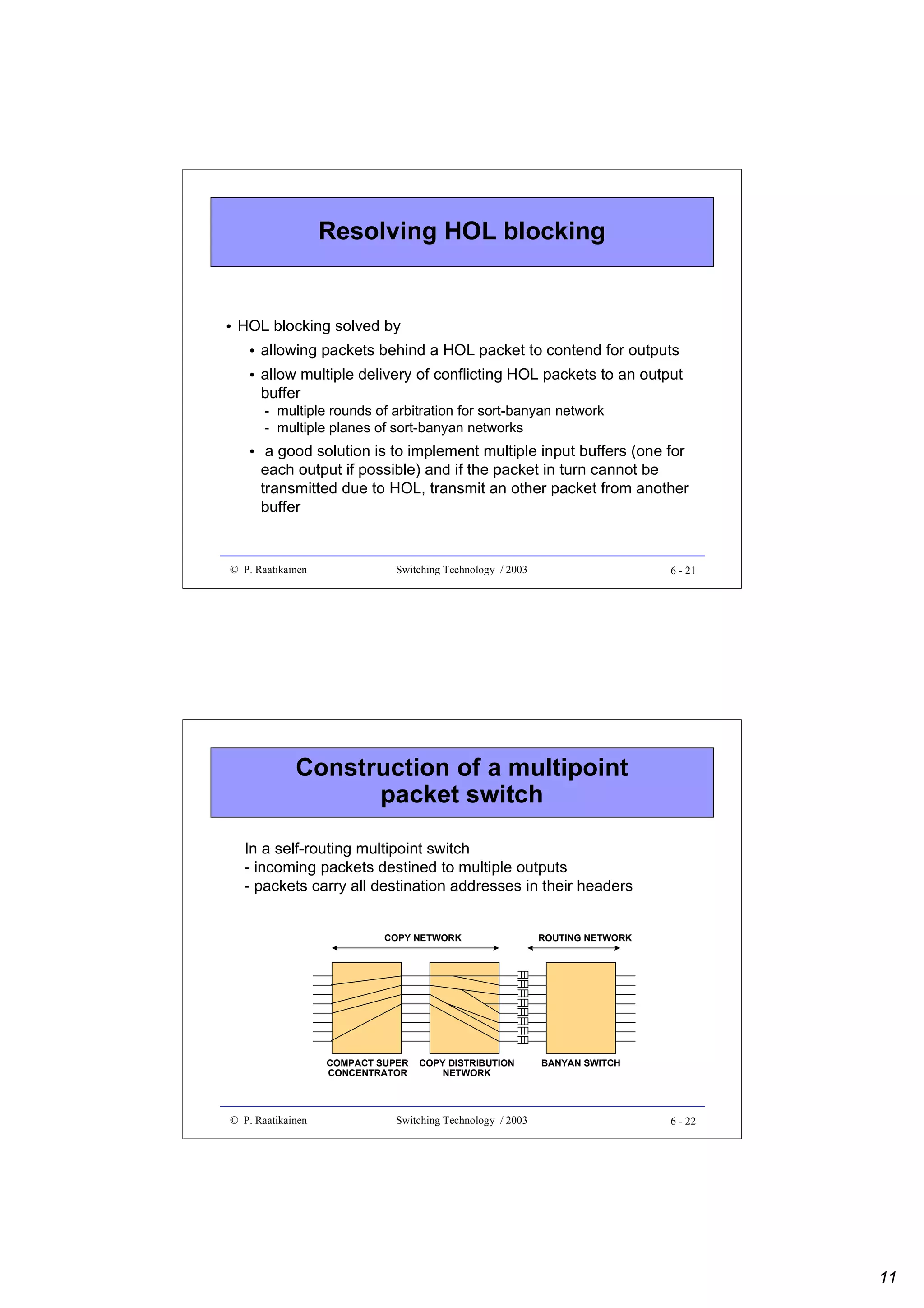 Resolving HOL blocking

• HOL blocking solved by
• allowing packets behind a HOL packet to contend for outputs
• allow multiple delivery of conflicting HOL packets to an output
buffer
- multiple rounds of arbitration for sort-banyan network
- multiple planes of sort-banyan networks

• a good solution is to implement multiple input buffers (one for
each output if possible) and if the packet in turn cannot be
transmitted due to HOL, transmit an other packet from another
buffer

© P. Raatikainen

Switching Technology / 2003

6 - 21

Construction of a multipoint
packet switch
In a self-routing multipoint switch
- incoming packets destined to multiple outputs
- packets carry all destination addresses in their headers
COPY NETWORK

COMPACT SUPER
CONCENTRATOR

© P. Raatikainen

COPY DISTRIBUTION
NETWORK

Switching Technology / 2003

ROUTING NETWORK

BANYAN SWITCH

6 - 22

11

 