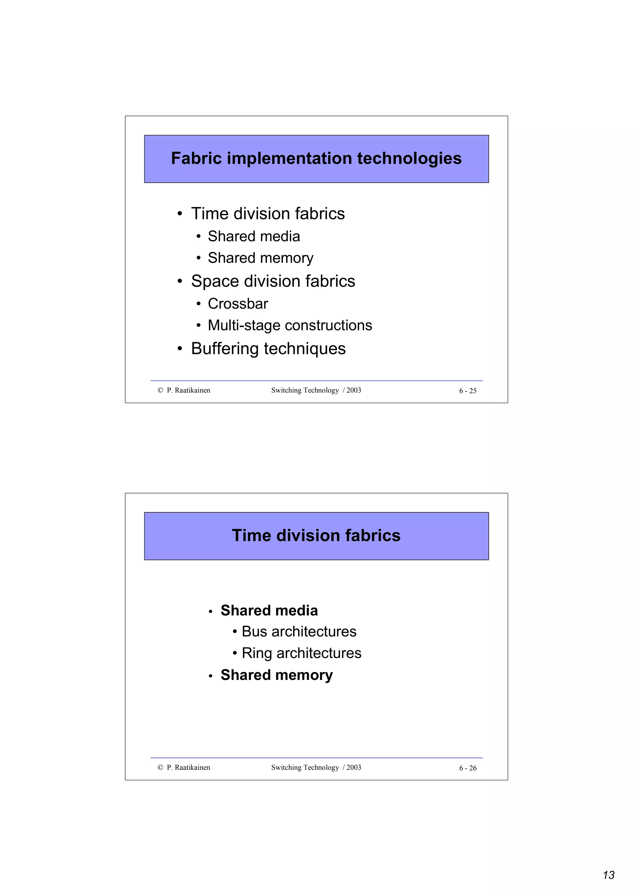 Fabric implementation technologies
• Time division fabrics
• Shared media
• Shared memory

• Space division fabrics
• Crossbar
• Multi-stage constructions

• Buffering techniques
© P. Raatikainen

Switching Technology / 2003

6 - 25

Time division fabrics

•

Shared media
• Bus architectures
• Ring architectures
Shared memory

© P. Raatikainen

Switching Technology / 2003

•

6 - 26

13

 