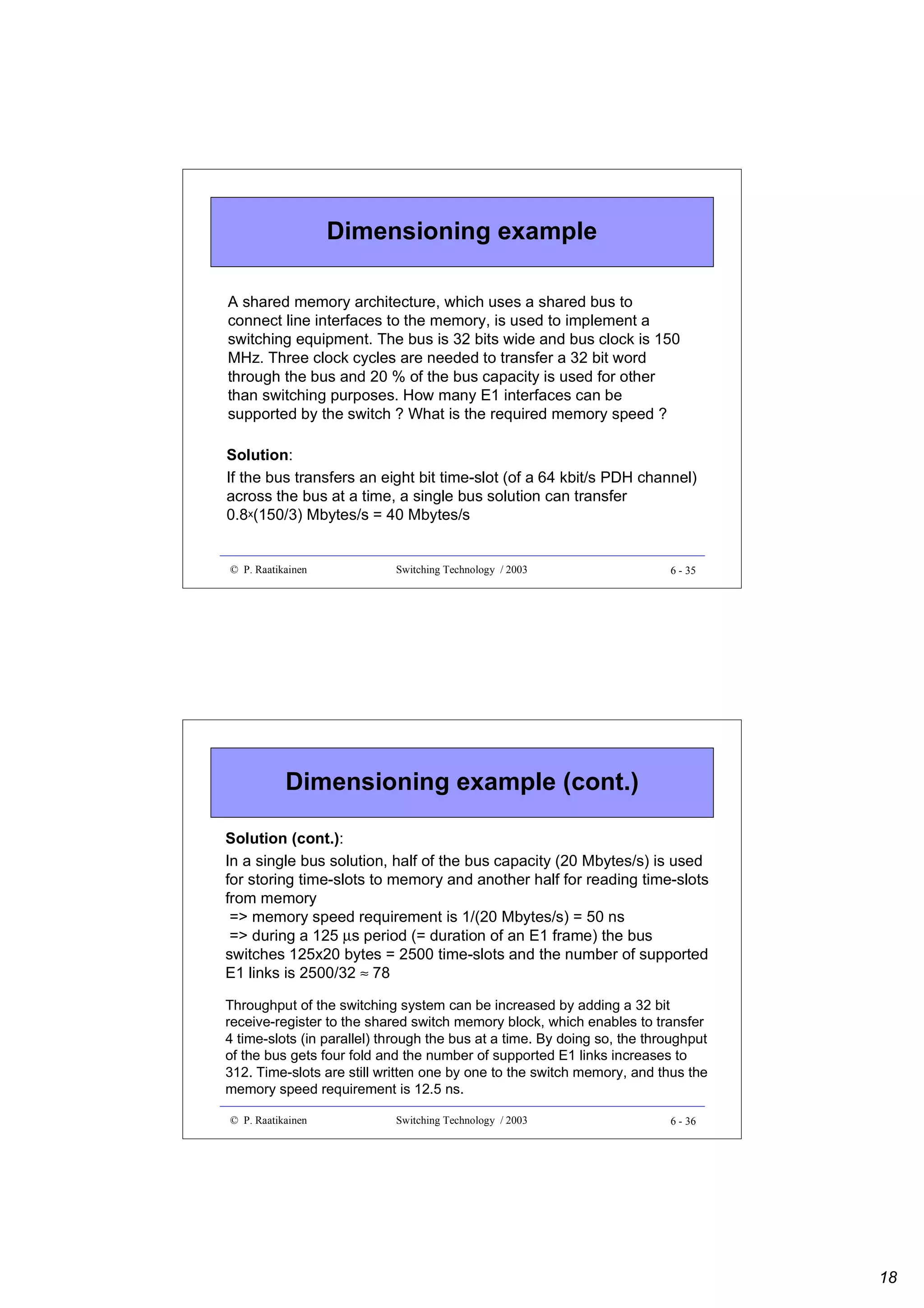 Dimensioning example
A shared memory architecture, which uses a shared bus to
connect line interfaces to the memory, is used to implement a
switching equipment. The bus is 32 bits wide and bus clock is 150
MHz. Three clock cycles are needed to transfer a 32 bit word
through the bus and 20 % of the bus capacity is used for other
than switching purposes. How many E1 interfaces can be
supported by the switch ? What is the required memory speed ?
Solution:
If the bus transfers an eight bit time-slot (of a 64 kbit/s PDH channel)
across the bus at a time, a single bus solution can transfer
0.8x(150/3) Mbytes/s = 40 Mbytes/s

© P. Raatikainen

Switching Technology / 2003

6 - 35

Dimensioning example (cont.)
Solution (cont.):
In a single bus solution, half of the bus capacity (20 Mbytes/s) is used
for storing time-slots to memory and another half for reading time-slots
from memory
=> memory speed requirement is 1/(20 Mbytes/s) = 50 ns
=> during a 125 µs period (= duration of an E1 frame) the bus
switches 125x20 bytes = 2500 time-slots and the number of supported
E1 links is 2500/32 ≈ 78
Throughput of the switching system can be increased by adding a 32 bit
receive-register to the shared switch memory block, which enables to transfer
4 time-slots (in parallel) through the bus at a time. By doing so, the throughput
of the bus gets four fold and the number of supported E1 links increases to
312. Time-slots are still written one by one to the switch memory, and thus the
memory speed requirement is 12.5 ns.
© P. Raatikainen

Switching Technology / 2003

6 - 36

18

 