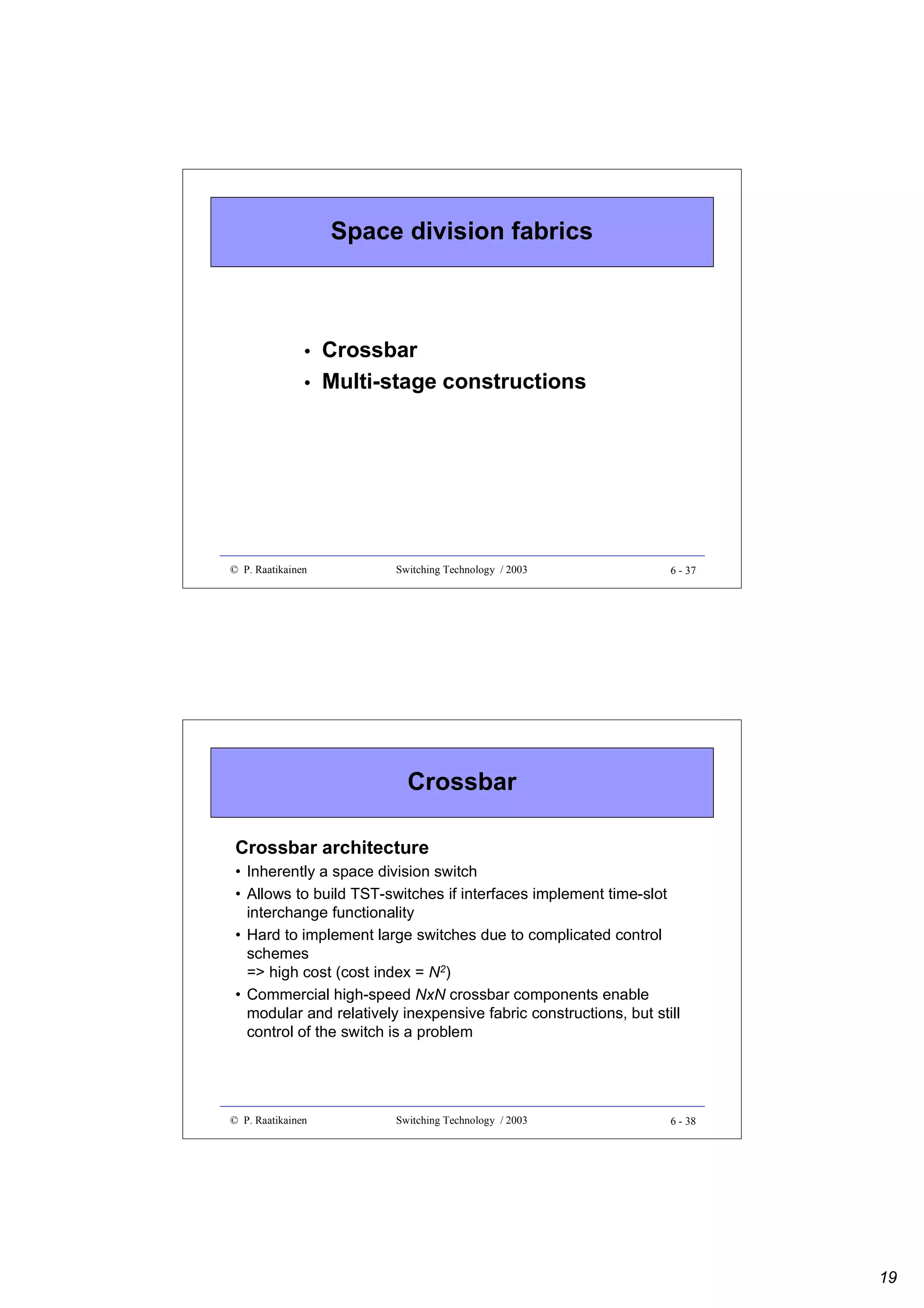 Space division fabrics

•
•

© P. Raatikainen

Crossbar
Multi-stage constructions

Switching Technology / 2003

6 - 37

Crossbar
Crossbar architecture
• Inherently a space division switch
• Allows to build TST-switches if interfaces implement time-slot
interchange functionality
• Hard to implement large switches due to complicated control
schemes
=> high cost (cost index = N2)
• Commercial high-speed NxN crossbar components enable
modular and relatively inexpensive fabric constructions, but still
control of the switch is a problem

© P. Raatikainen

Switching Technology / 2003

6 - 38

19

 