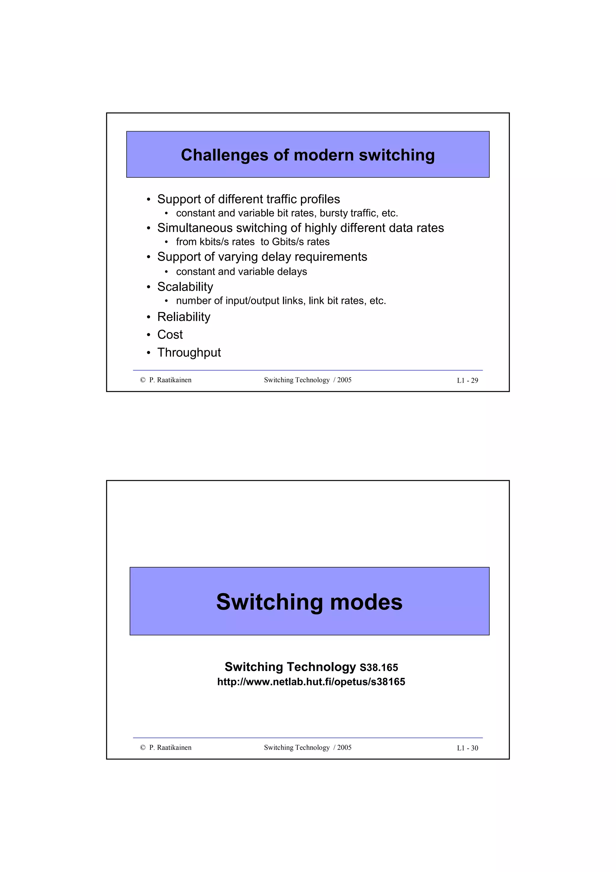 Challenges of modern switching
• Support of different traffic profiles
• constant and variable bit rates, bursty traffic, etc.

• Simultaneous switching of highly different data rates
• from kbits/s rates to Gbits/s rates

• Support of varying delay requirements
• constant and variable delays

• Scalability
• number of input/output links, link bit rates, etc.

• Reliability
• Cost
• Throughput
© P. Raatikainen

Switching Technology / 2005

L1 - 29

Switching modes
Switching Technology S38.165

http://www.netlab.hut.fi/opetus/s38165

© P. Raatikainen

Switching Technology / 2005

L1 - 30

 
