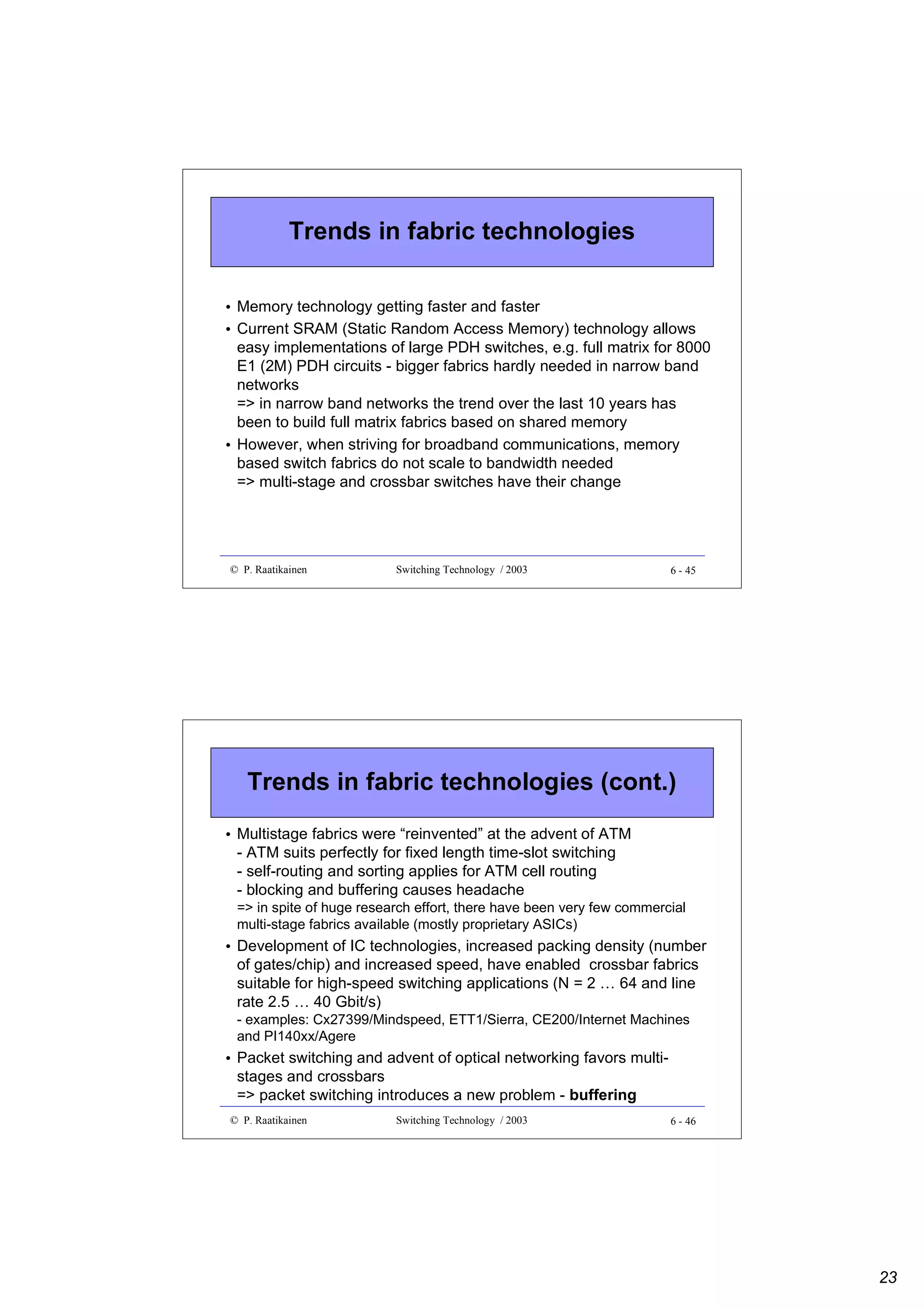Trends in fabric technologies
• Memory technology getting faster and faster
• Current SRAM (Static Random Access Memory) technology allows
easy implementations of large PDH switches, e.g. full matrix for 8000
E1 (2M) PDH circuits - bigger fabrics hardly needed in narrow band
networks
=> in narrow band networks the trend over the last 10 years has
been to build full matrix fabrics based on shared memory
• However, when striving for broadband communications, memory
based switch fabrics do not scale to bandwidth needed
=> multi-stage and crossbar switches have their change

© P. Raatikainen

Switching Technology / 2003

6 - 45

Trends in fabric technologies (cont.)
• Multistage fabrics were “reinvented” at the advent of ATM
- ATM suits perfectly for fixed length time-slot switching
- self-routing and sorting applies for ATM cell routing
- blocking and buffering causes headache
=> in spite of huge research effort, there have been very few commercial
multi-stage fabrics available (mostly proprietary ASICs)

• Development of IC technologies, increased packing density (number
of gates/chip) and increased speed, have enabled crossbar fabrics
suitable for high-speed switching applications (N = 2 … 64 and line
rate 2.5 … 40 Gbit/s)
- examples: Cx27399/Mindspeed, ETT1/Sierra, CE200/Internet Machines
and PI140xx/Agere

• Packet switching and advent of optical networking favors multistages and crossbars
=> packet switching introduces a new problem - buffering
© P. Raatikainen

Switching Technology / 2003

6 - 46

23

 