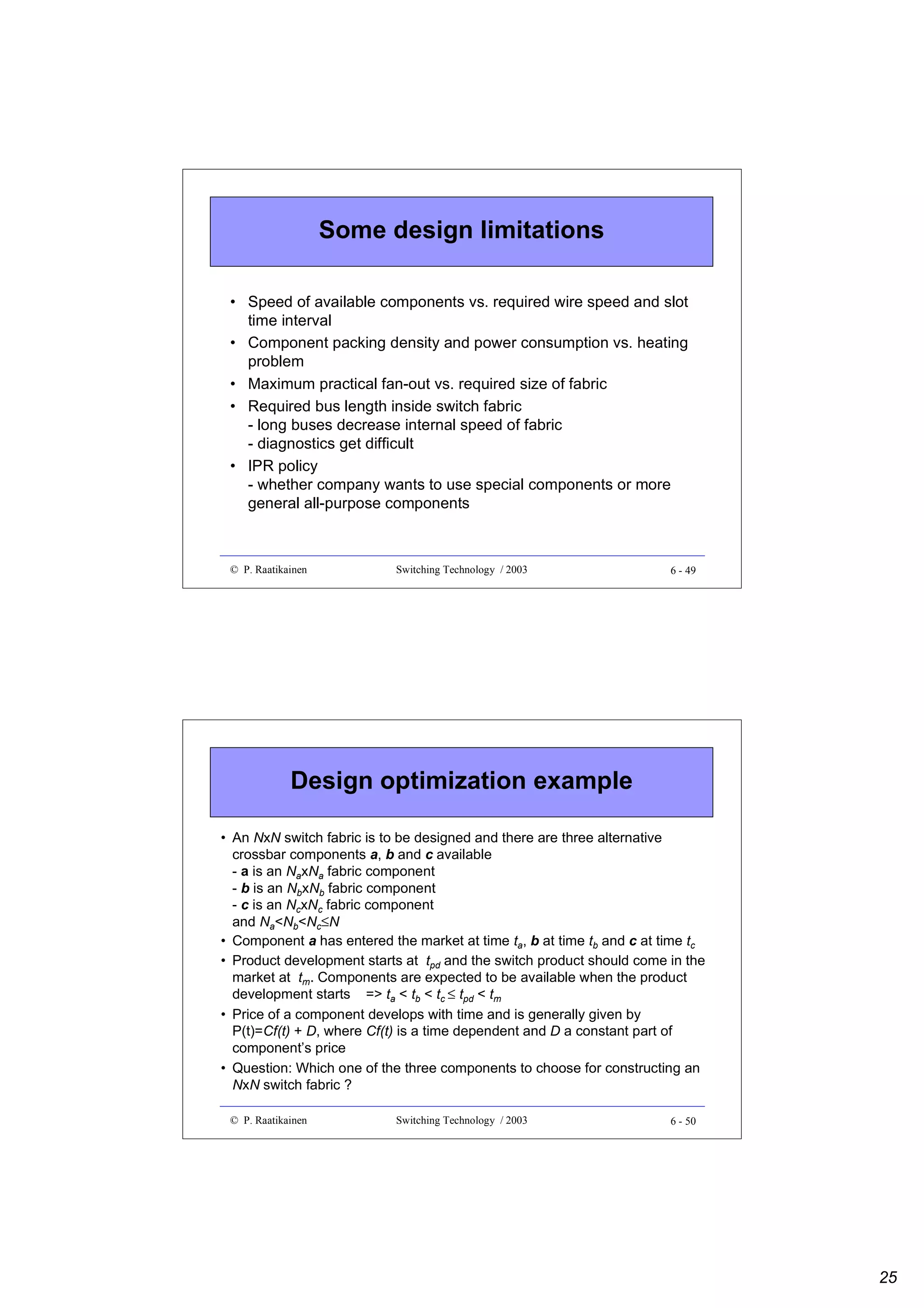 Some design limitations
• Speed of available components vs. required wire speed and slot
time interval
• Component packing density and power consumption vs. heating
problem
• Maximum practical fan-out vs. required size of fabric
• Required bus length inside switch fabric
- long buses decrease internal speed of fabric
- diagnostics get difficult
• IPR policy
- whether company wants to use special components or more
general all-purpose components

© P. Raatikainen

Switching Technology / 2003

6 - 49

Design optimization example
• An NxN switch fabric is to be designed and there are three alternative
crossbar components a, b and c available
- a is an NaxNa fabric component
- b is an NbxNb fabric component
- c is an NcxNc fabric component
and Na<Nb<Nc≤N
• Component a has entered the market at time ta, b at time tb and c at time tc
• Product development starts at tpd and the switch product should come in the
market at tm. Components are expected to be available when the product
development starts => ta < tb < tc ≤ tpd < tm
• Price of a component develops with time and is generally given by
P(t)=Cf(t) + D, where Cf(t) is a time dependent and D a constant part of
component’s price
• Question: Which one of the three components to choose for constructing an
NxN switch fabric ?
© P. Raatikainen

Switching Technology / 2003

6 - 50

25

 