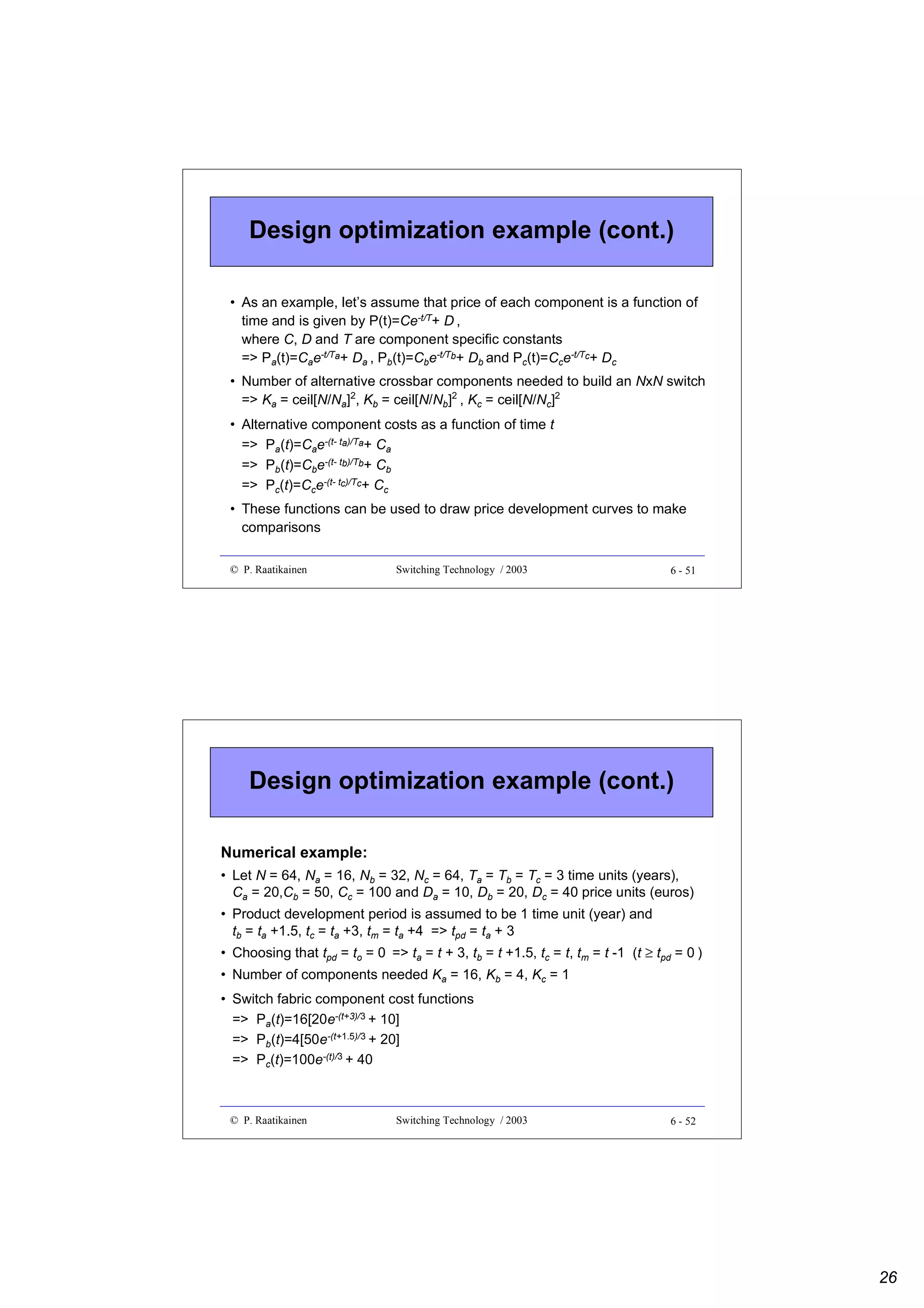 Design optimization example (cont.)
• As an example, let’s assume that price of each component is a function of
time and is given by P(t)=Ce-t/T+ D ,
where C, D and T are component specific constants
=> Pa(t)=Cae-t/Ta+ Da , Pb(t)=Cbe-t/Tb+ Db and Pc(t)=Cce-t/Tc+ Dc
• Number of alternative crossbar components needed to build an NxN switch
=> Ka = ceil[N/Na]2, Kb = ceil[N/Nb]2 , Kc = ceil[N/Nc]2
• Alternative component costs as a function of time t
=> Pa(t)=Cae-(t- ta)/Ta+ Ca
=> Pb(t)=Cbe-(t- tb)/Tb+ Cb
=> Pc(t)=Cce-(t- tc)/Tc+ Cc
• These functions can be used to draw price development curves to make
comparisons
© P. Raatikainen

Switching Technology / 2003

6 - 51

Design optimization example (cont.)
Numerical example:
• Let N = 64, Na = 16, Nb = 32, Nc = 64, Ta = Tb = Tc = 3 time units (years),
Ca = 20,Cb = 50, Cc = 100 and Da = 10, Db = 20, Dc = 40 price units (euros)
• Product development period is assumed to be 1 time unit (year) and
tb = ta +1.5, tc = ta +3, tm = ta +4 => tpd = ta + 3
• Choosing that tpd = to = 0 => ta = t + 3, tb = t +1.5, tc = t, tm = t -1 (t ≥ tpd = 0 )
• Number of components needed Ka = 16, Kb = 4, Kc = 1
• Switch fabric component cost functions
=> Pa(t)=16[20e-(t+3)/3 + 10]
=> Pb(t)=4[50e-(t+1.5)/3 + 20]
=> Pc(t)=100e-(t)/3 + 40

© P. Raatikainen

Switching Technology / 2003

6 - 52

26

 