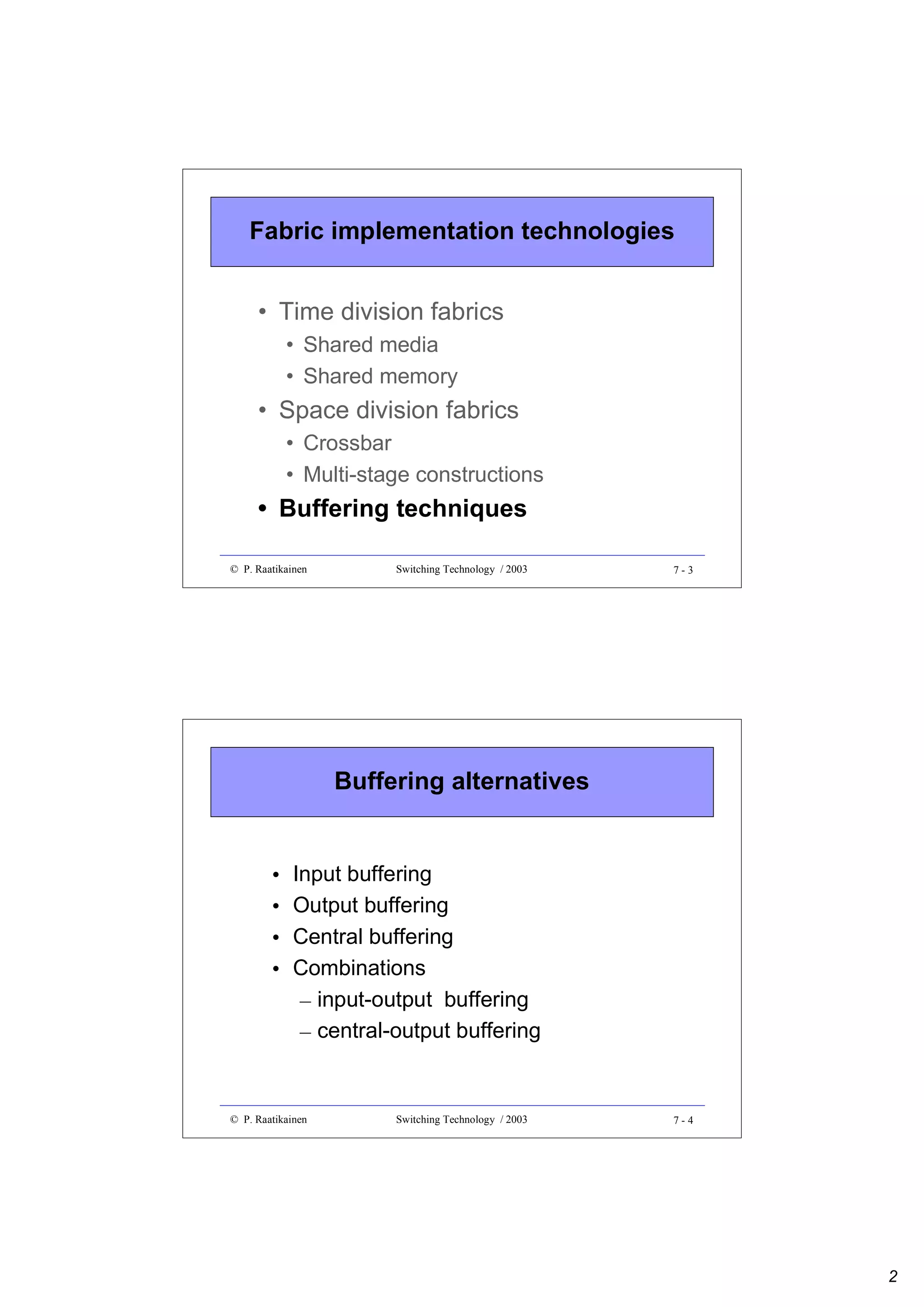 Fabric implementation technologies
• Time division fabrics
• Shared media
• Shared memory

• Space division fabrics
• Crossbar
• Multi-stage constructions

• Buffering techniques
© P. Raatikainen

Switching Technology / 2003

7-3

Buffering alternatives

•
•
•
•

Input buffering
Output buffering
Central buffering
Combinations
– input-output buffering
– central-output buffering

© P. Raatikainen

Switching Technology / 2003

7-4

2

 