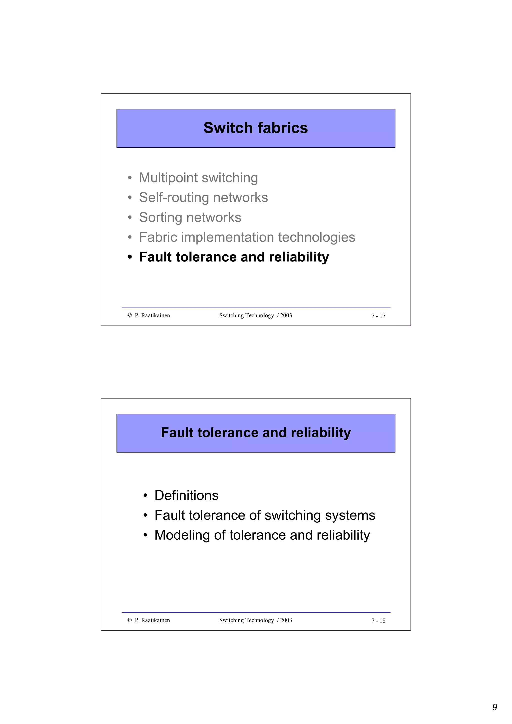 Switch fabrics
•
•
•
•
•

Multipoint switching
Self-routing networks
Sorting networks
Fabric implementation technologies
Fault tolerance and reliability

© P. Raatikainen

Switching Technology / 2003

7 - 17

Fault tolerance and reliability

• Definitions
• Fault tolerance of switching systems
• Modeling of tolerance and reliability

© P. Raatikainen

Switching Technology / 2003

7 - 18

9

 