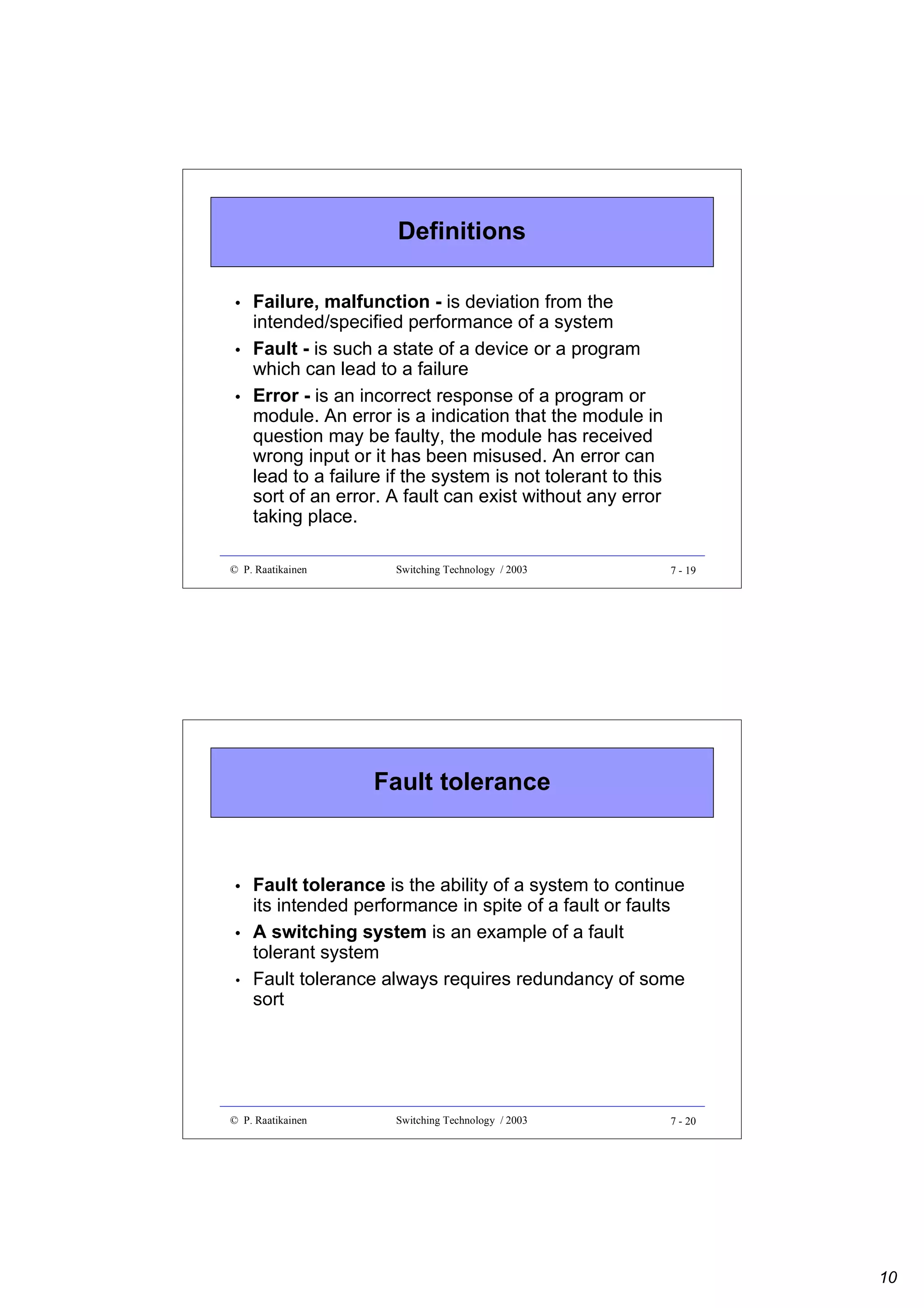 Definitions
•
•
•

Failure, malfunction - is deviation from the
intended/specified performance of a system
Fault - is such a state of a device or a program
which can lead to a failure
Error - is an incorrect response of a program or
module. An error is a indication that the module in
question may be faulty, the module has received
wrong input or it has been misused. An error can
lead to a failure if the system is not tolerant to this
sort of an error. A fault can exist without any error
taking place.

© P. Raatikainen

Switching Technology / 2003

7 - 19

Fault tolerance

•
•
•

Fault tolerance is the ability of a system to continue
its intended performance in spite of a fault or faults
A switching system is an example of a fault
tolerant system
Fault tolerance always requires redundancy of some
sort

© P. Raatikainen

Switching Technology / 2003

7 - 20

10

 