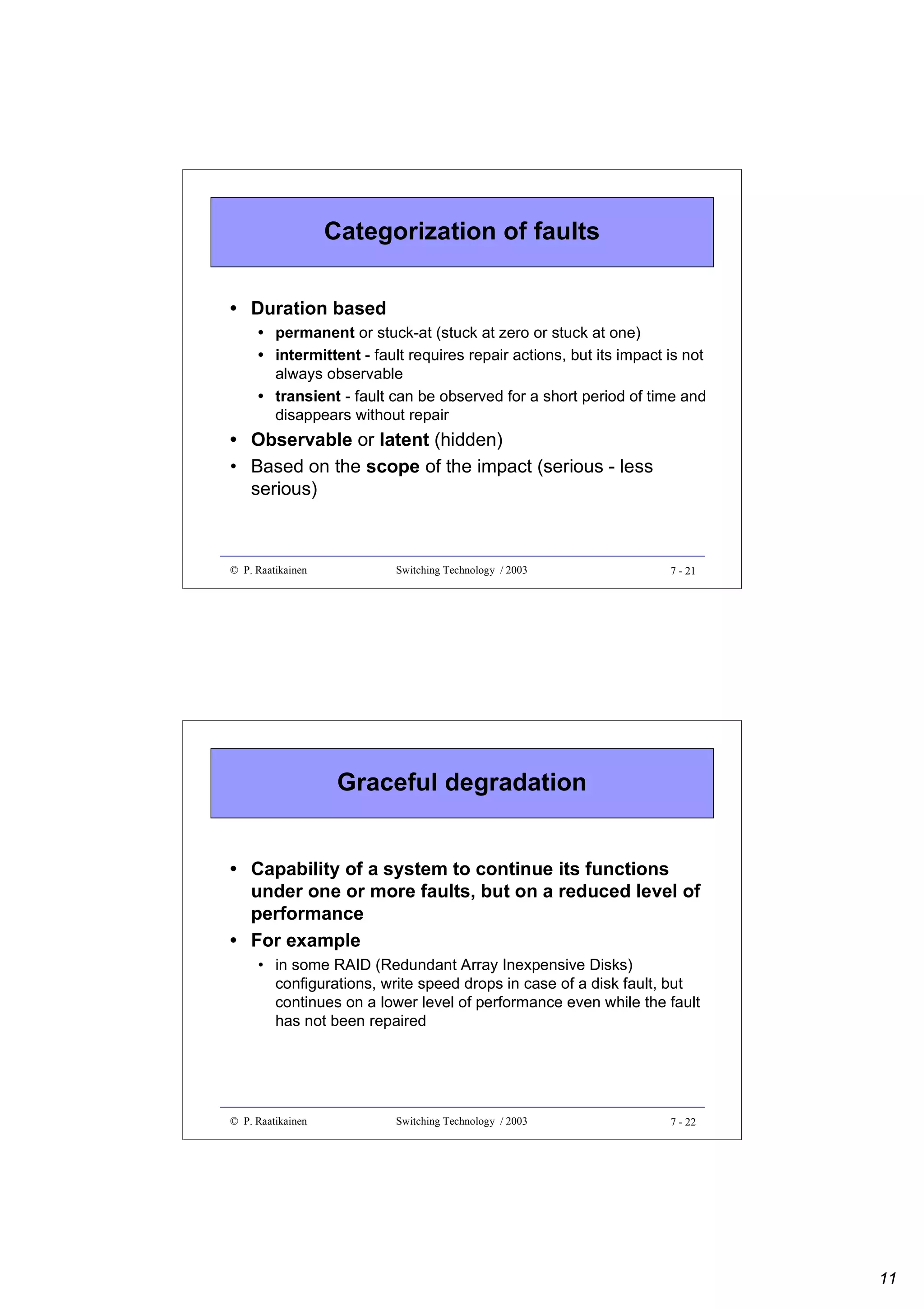 Categorization of faults
• Duration based
• permanent or stuck-at (stuck at zero or stuck at one)
• intermittent - fault requires repair actions, but its impact is not
always observable
• transient - fault can be observed for a short period of time and
disappears without repair

• Observable or latent (hidden)
• Based on the scope of the impact (serious - less
serious)

© P. Raatikainen

Switching Technology / 2003

7 - 21

Graceful degradation
• Capability of a system to continue its functions
under one or more faults, but on a reduced level of
performance
• For example
• in some RAID (Redundant Array Inexpensive Disks)
configurations, write speed drops in case of a disk fault, but
continues on a lower level of performance even while the fault
has not been repaired

© P. Raatikainen

Switching Technology / 2003

7 - 22

11

 