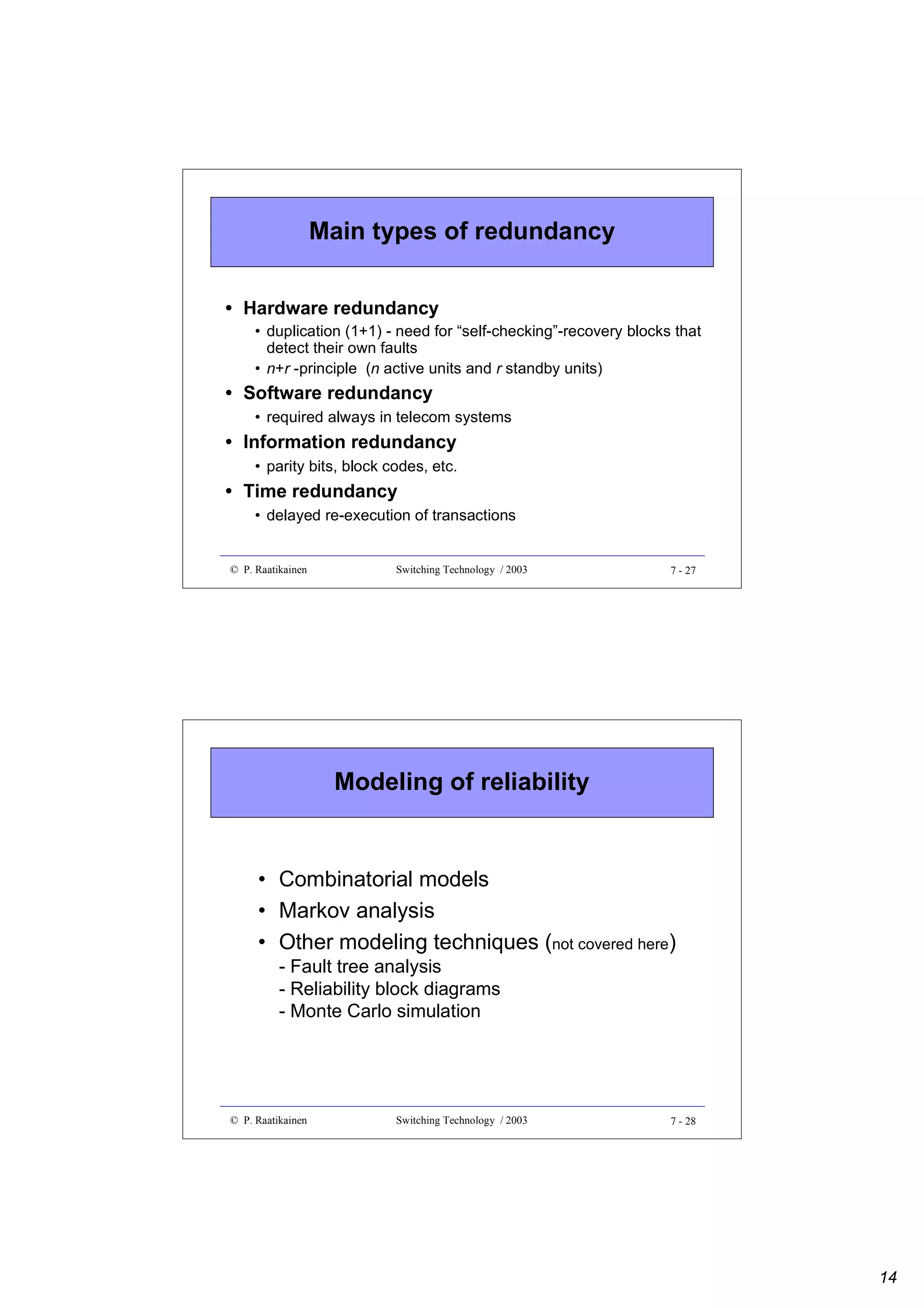 Main types of redundancy
• Hardware redundancy
• duplication (1+1) - need for “self-checking”-recovery blocks that
detect their own faults
• n+r -principle (n active units and r standby units)

• Software redundancy
• required always in telecom systems

• Information redundancy
• parity bits, block codes, etc.

• Time redundancy
• delayed re-execution of transactions

© P. Raatikainen

Switching Technology / 2003

7 - 27

Modeling of reliability

• Combinatorial models
• Markov analysis
• Other modeling techniques (not covered here)
- Fault tree analysis
- Reliability block diagrams
- Monte Carlo simulation

© P. Raatikainen

Switching Technology / 2003

7 - 28

14

 