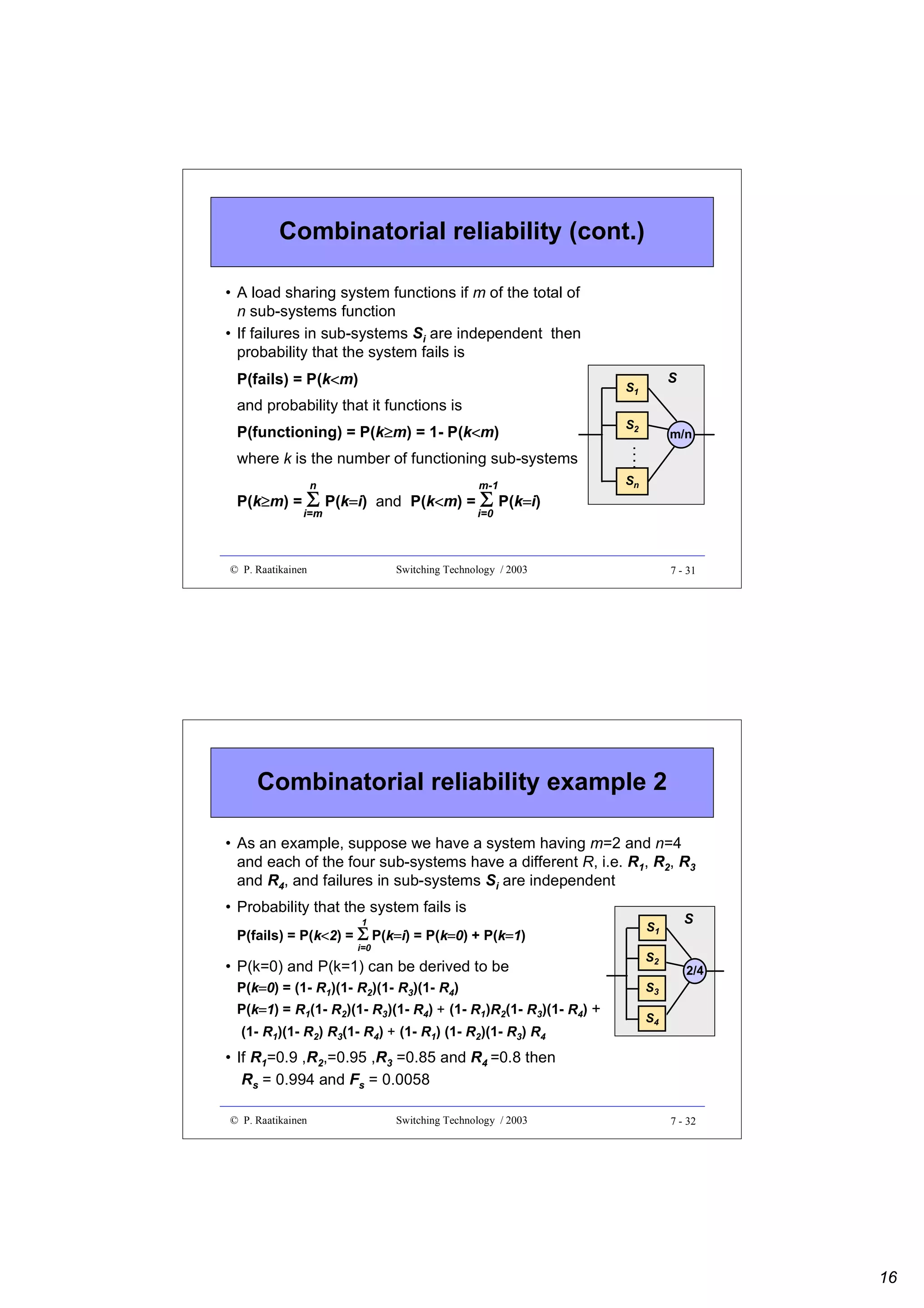 Combinatorial reliability (cont.)
• A load sharing system functions if m of the total of
n sub-systems function
• If failures in sub-systems Si are independent then
probability that the system fails is
P(fails) = P(k<m)
<

S

S1

and probability that it functions is
P(functioning) = P(k≥m) = 1- P(k<m)
≥
<

S2

m/n

where k is the number of functioning sub-systems
n

m-1

i=m

Sn

i=0

P(k≥m) = Σ P(k=i) and P(k<m) = Σ P(k=i)
≥
=
<
=

© P. Raatikainen

Switching Technology / 2003

7 - 31

Combinatorial reliability example 2
• As an example, suppose we have a system having m=2 and n=4
and each of the four sub-systems have a different R, i.e. R1, R2, R3
and R4, and failures in sub-systems Si are independent
• Probability that the system fails is
1

P(fails) = P(k<2) = Σ P(k=i) = P(k=0) + P(k=1)
i=0

• P(k=0) and P(k=1) can be derived to be
P(k=0) = (1- R1)(1- R2)(1- R3)(1- R4)
P(k=1) = R1(1- R2)(1- R3)(1- R4) + (1- R1)R2(1- R3)(1- R4) +
(1- R1)(1- R2) R3(1- R4) + (1- R1) (1- R2)(1- R3) R4

S1
S2

S

2/4

S3
S4

• If R1=0.9 ,R2,=0.95 ,R3 =0.85 and R4 =0.8 then
Rs = 0.994 and Fs = 0.0058
© P. Raatikainen

Switching Technology / 2003

7 - 32

16

 