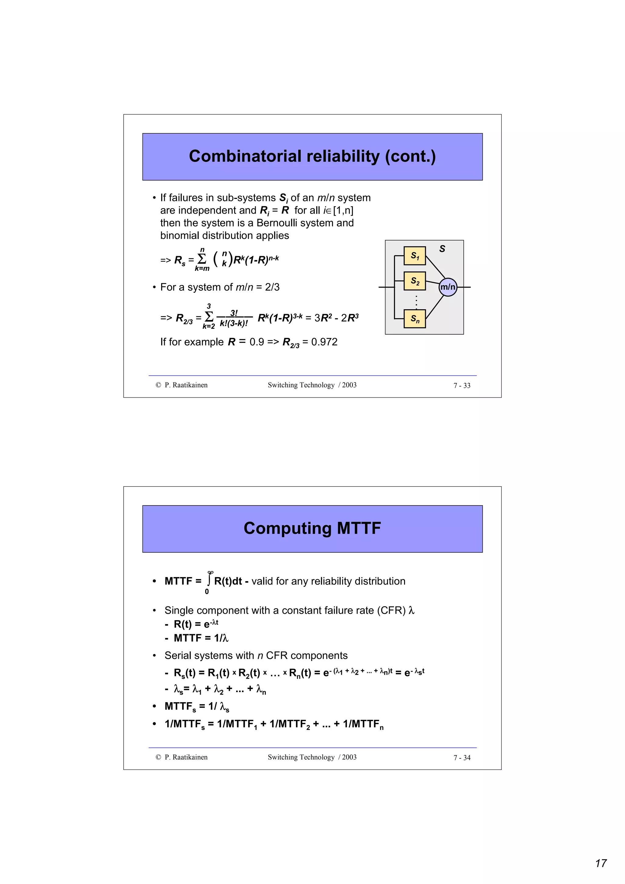 Combinatorial reliability (cont.)
• If failures in sub-systems Si of an m/n system
are independent and Ri = R for all i∈[1,n]
then the system is a Bernoulli system and
binomial distribution applies
n

=> Rs =

Σ ( k )Rk(1-R)n-k
k=m
n

• For a system of m/n = 2/3
3

3!
−−−−

=> R2/3 = Σ k!(3-k)! Rk(1-R)3-k = 3R2 - 2R3
k=2
If for example R

S1
S2

S

m/n

Sn

= 0.9 => R2/3 = 0.972

© P. Raatikainen

Switching Technology / 2003

7 - 33

Computing MTTF
• MTTF =

∞

∫ R(t)dt - valid for any reliability distribution

0

• Single component with a constant failure rate (CFR) λ
- R(t) = e-λt
- MTTF = 1/λ
λ
• Serial systems with n CFR components
- Rs(t) = R1(t) x R2(t) x ... x Rn(t) = e- (λ1 + λ2 + ... + λn)t = e- λst
- λs= λ1 + λ2 + ... + λn
• MTTFs = 1/ λs
• 1/MTTFs = 1/MTTF1 + 1/MTTF2 + ... + 1/MTTFn
© P. Raatikainen

Switching Technology / 2003

7 - 34

17

 