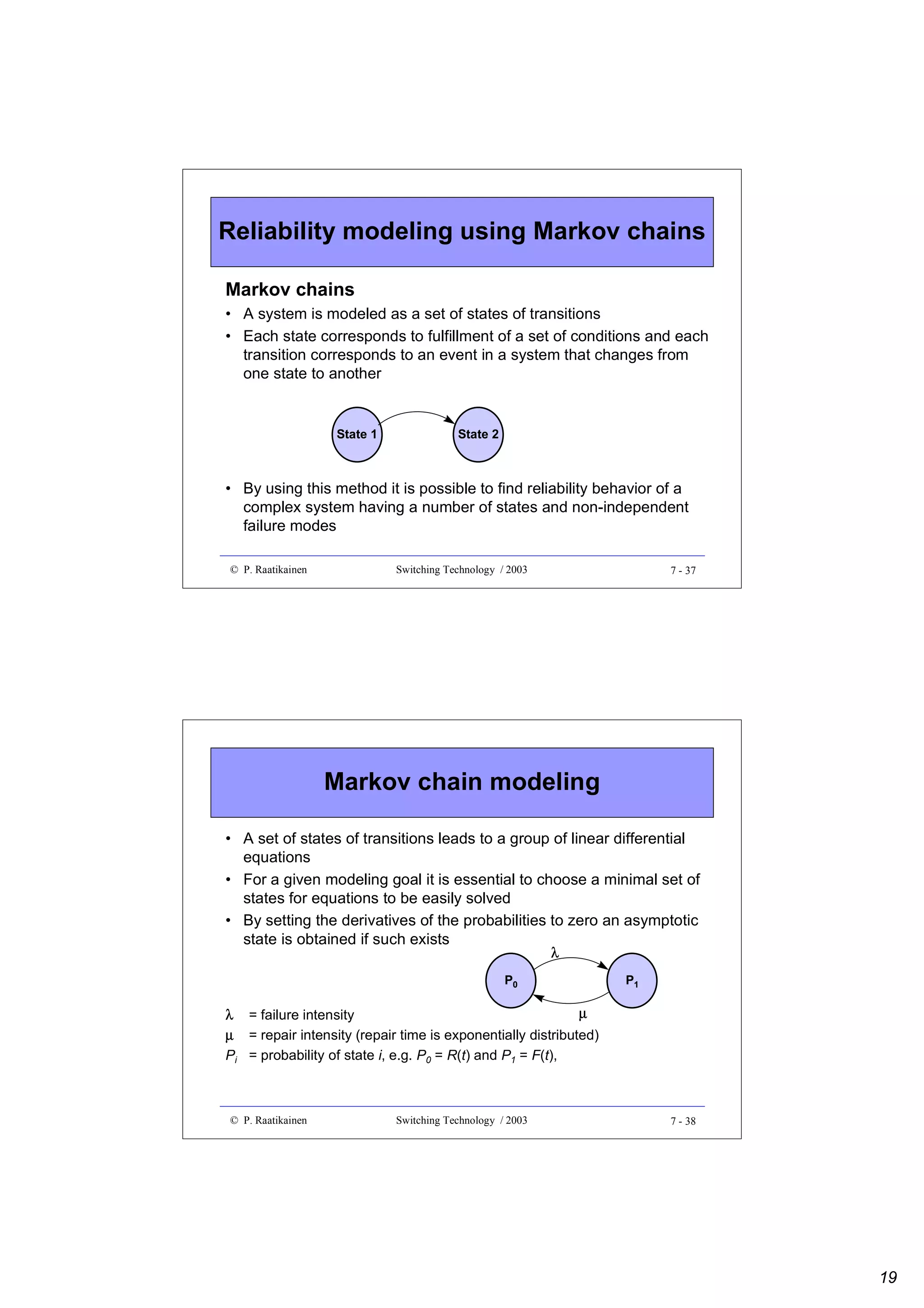 Reliability modeling using Markov chains
Markov chains
• A system is modeled as a set of states of transitions
• Each state corresponds to fulfillment of a set of conditions and each
transition corresponds to an event in a system that changes from
one state to another

State 1

State 2

• By using this method it is possible to find reliability behavior of a
complex system having a number of states and non-independent
failure modes
© P. Raatikainen

Switching Technology / 2003

7 - 37

Markov chain modeling
• A set of states of transitions leads to a group of linear differential
equations
• For a given modeling goal it is essential to choose a minimal set of
states for equations to be easily solved
• By setting the derivatives of the probabilities to zero an asymptotic
state is obtained if such exists
λ

P0

P1

µ
λ = failure intensity
µ = repair intensity (repair time is exponentially distributed)
Pi = probability of state i, e.g. P0 = R(t) and P1 = F(t),

© P. Raatikainen

Switching Technology / 2003

7 - 38

19

 