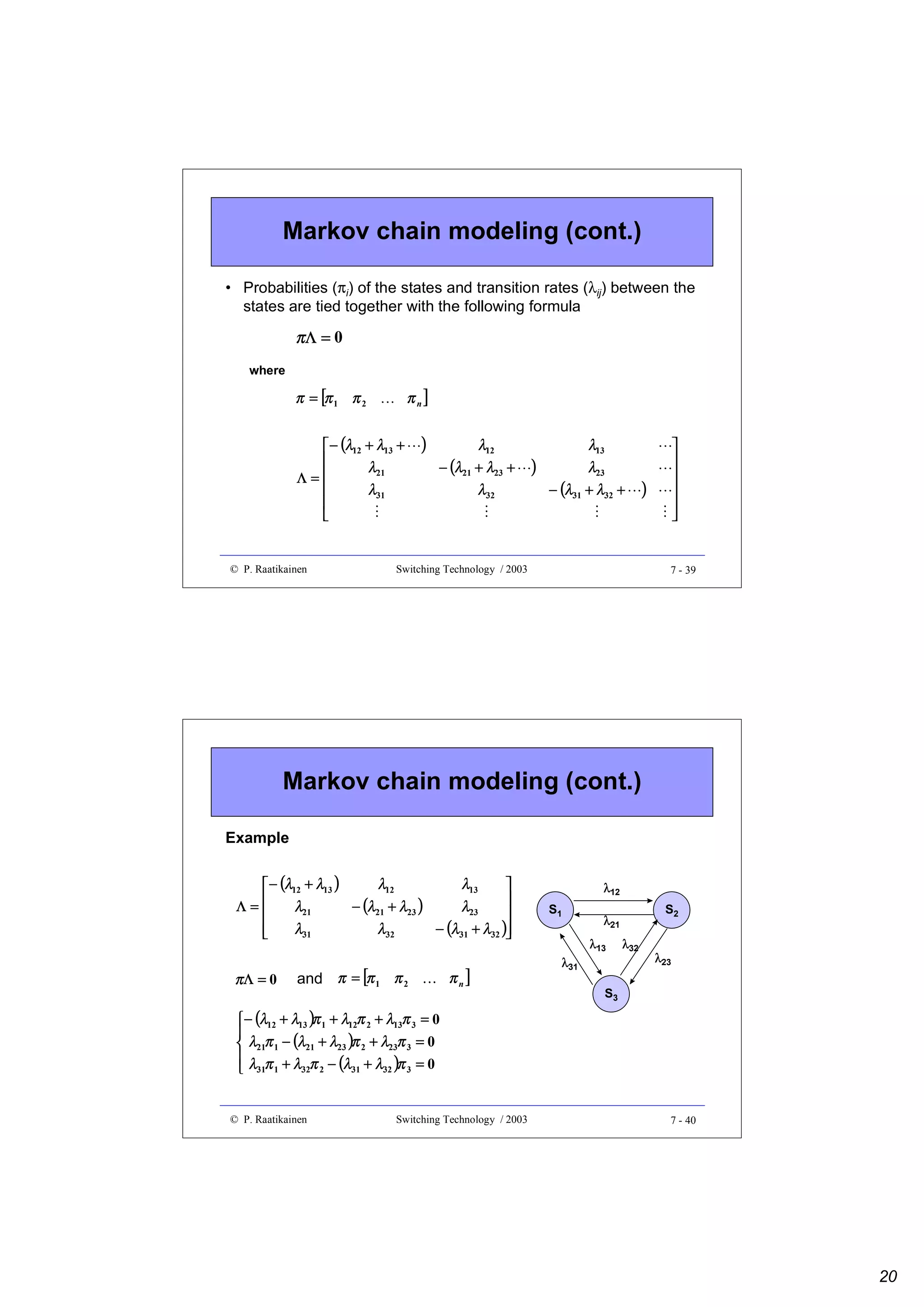 Markov chain modeling (cont.)
• Probabilities (πi) of the states and transition rates (λij) between the
states are tied together with the following formula

πΛ = 0
where

π n]







)

¡

¡

¢

¡

¡

© P. Raatikainen

)

λ13
λ23
− (λ31 + λ32 +
¢

λ12
− (λ21 + λ23 +
λ32

¢

)

¢

¢

 − (λ12 + λ13 +

λ21
Λ=

λ31



¢

 

π = [π 1 π 2

Switching Technology / 2003

7 - 39

Markov chain modeling (cont.)
Example
λ12
λ13
 − (λ12 + λ13 )


Λ=
− (λ21 + λ23 )
λ21
λ23



− (λ31 + λ32 )
λ31
λ32



and π = [π 1 π 2
£

πΛ = 0

πn]

 − (λ12 + λ13 )π 1 + λ12π 2 + λ13π 3 = 0

 λ21π 1 − (λ21 + λ23 )π 2 + λ23π 3 = 0
 λ π + λ π − (λ + λ )π = 0
32 2
31
32
3
 31 1

© P. Raatikainen

Switching Technology / 2003

λ12
S1

λ31

S2

λ21
λ13

λ32

λ23

S3

7 - 40

20

 