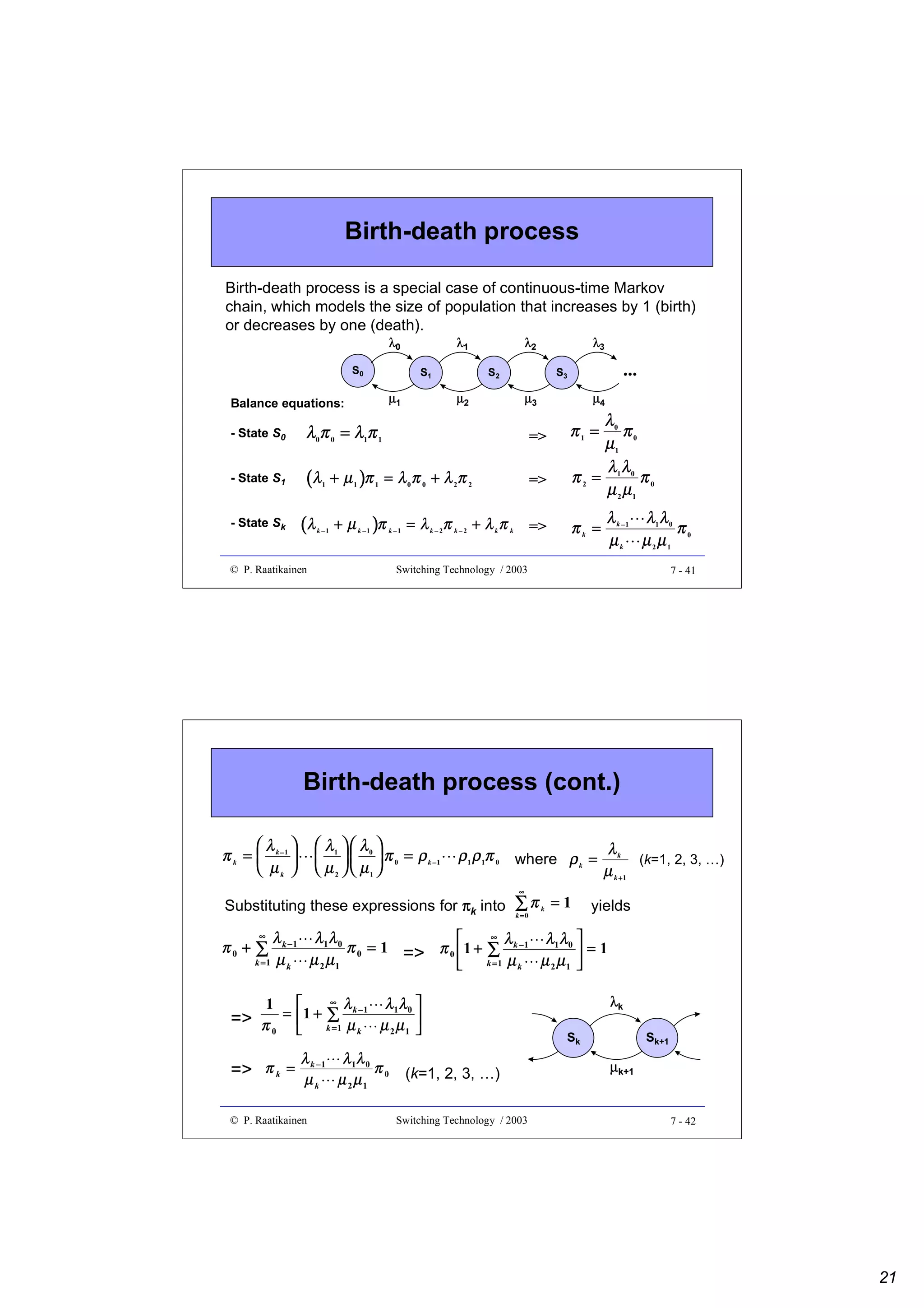 Birth-death process
Birth-death process is a special case of continuous-time Markov
chain, which models the size of population that increases by 1 (birth)
or decreases by one (death).
S0

λ1
S1

S2

µ1

Balance equations:

λ2

λ3

...

S3

µ2

µ3

- State S0

λ0π 0 = λ1π 1

=>

- State S1

(λ

+ µ 1 )π 1 = λ 0 π 0 + λ 2π 2

=>

λ0
π
µ1 0
λλ
π2 = 1 0 π0
µ 2 µ1

π1 =

=>

+ µ k − 1 )π k − 1 = λ k − 2π k − 2 + λ k π k

µ4

(λ

- State Sk

1

k −1

πk =

λ k −1 λ1 λ 0
π0
µk µ2µ1
 

λ0

 

© P. Raatikainen

Switching Technology / 2003

7 - 41

Birth-death process (cont.)
 λ1   λ 0 
    π 0 = ρ k −1
 µ 2   µ1 
¡

λ 
π k =  k−1 
 µk 

ρ 1 ρ 1π 0 where ρ k = λ k (k=1, 2, 3, …)
µ k +1

¡

∞

Substituting these expressions for πk into ∑0 π k = 1
k=

yields

∞ λ
λ k − 1 λ 1λ 0

λ1 λ0 
π 0 = 1 => π 0  1 + ∑ k −1
=1
µ 2 µ1
µ 2 µ1 
k =1 µ k
k =1 µ k



∞

¢

π0 + ∑

¢

¢

¢

1



∞

λ

λk

λλ 

1 0
k −1
=> π = 1 + k∑1 µ µ µ 
=

0
2 1 
k
£

£

λ

λλ

=> π k = µk −1 µ 1µ 0 π 0 (k=1, 2, 3, …)
k
2 1

Sk

Sk+1

µk+1

¤

¤

© P. Raatikainen

Switching Technology / 2003

7 - 42

21

 