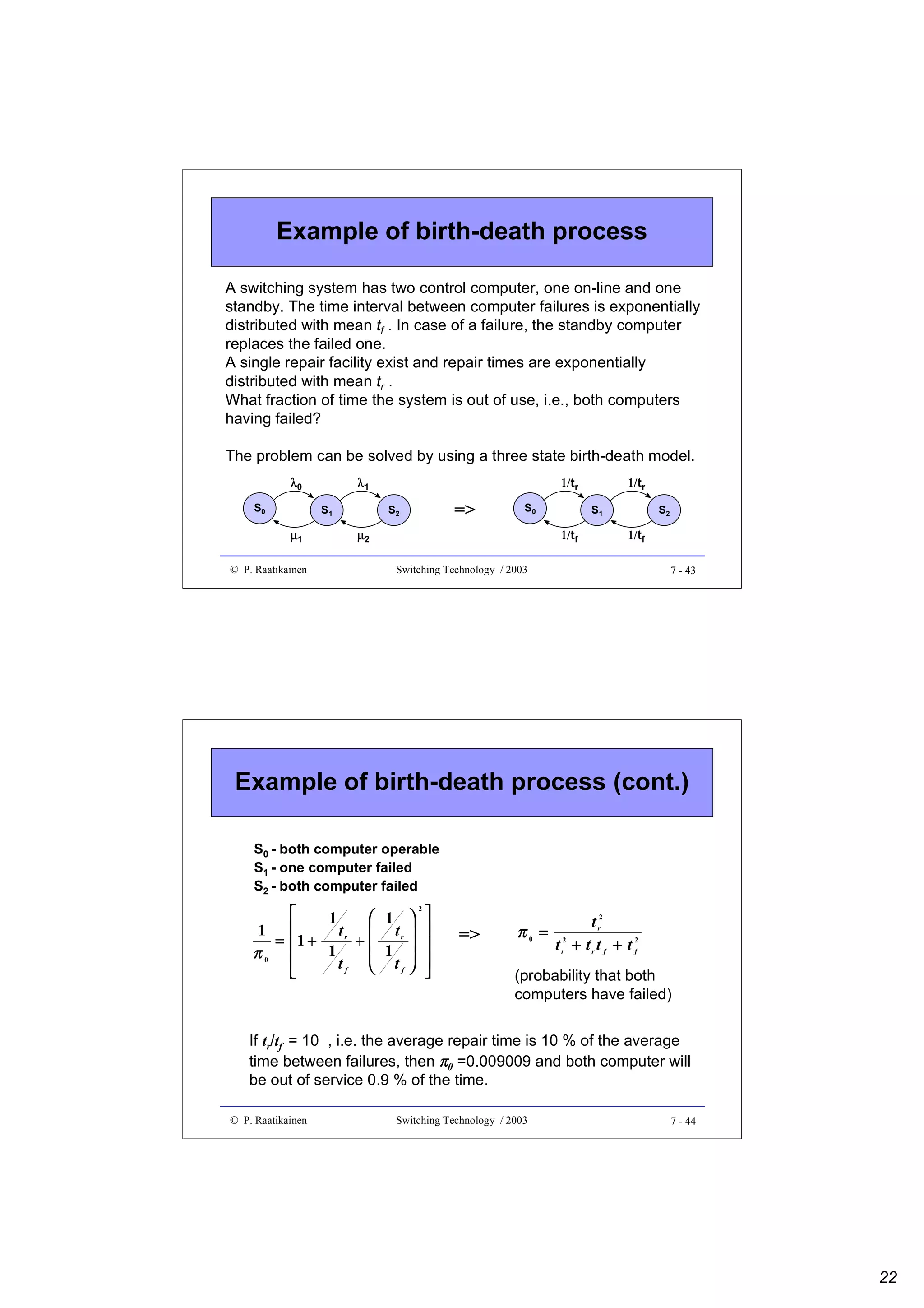 Example of birth-death process
A switching system has two control computer, one on-line and one
standby. The time interval between computer failures is exponentially
distributed with mean tf . In case of a failure, the standby computer
replaces the failed one.
A single repair facility exist and repair times are exponentially
distributed with mean tr .
What fraction of time the system is out of use, i.e., both computers
having failed?
The problem can be solved by using a three state birth-death model.
λ0
S0

S1

µ1
© P. Raatikainen

1/tr

λ1
S2

=>

S0

S1

1/tf

µ2

1/tr
S2

1/tf

Switching Technology / 2003

7 - 43

Example of birth-death process (cont.)
S0 - both computer operable
S1 - one computer failed
S2 - both computer failed


 1  
1
1 
tr  tr  
= 1+
+
1
1  
π0 

tf  tf  

 

2

=>

π0 =

t r2
t r2 + t r t f + t 2
f

(probability that both
computers have failed)

If tr/tf = 10 , i.e. the average repair time is 10 % of the average
time between failures, then π0 =0.009009 and both computer will
be out of service 0.9 % of the time.
© P. Raatikainen

Switching Technology / 2003

7 - 44

22

 