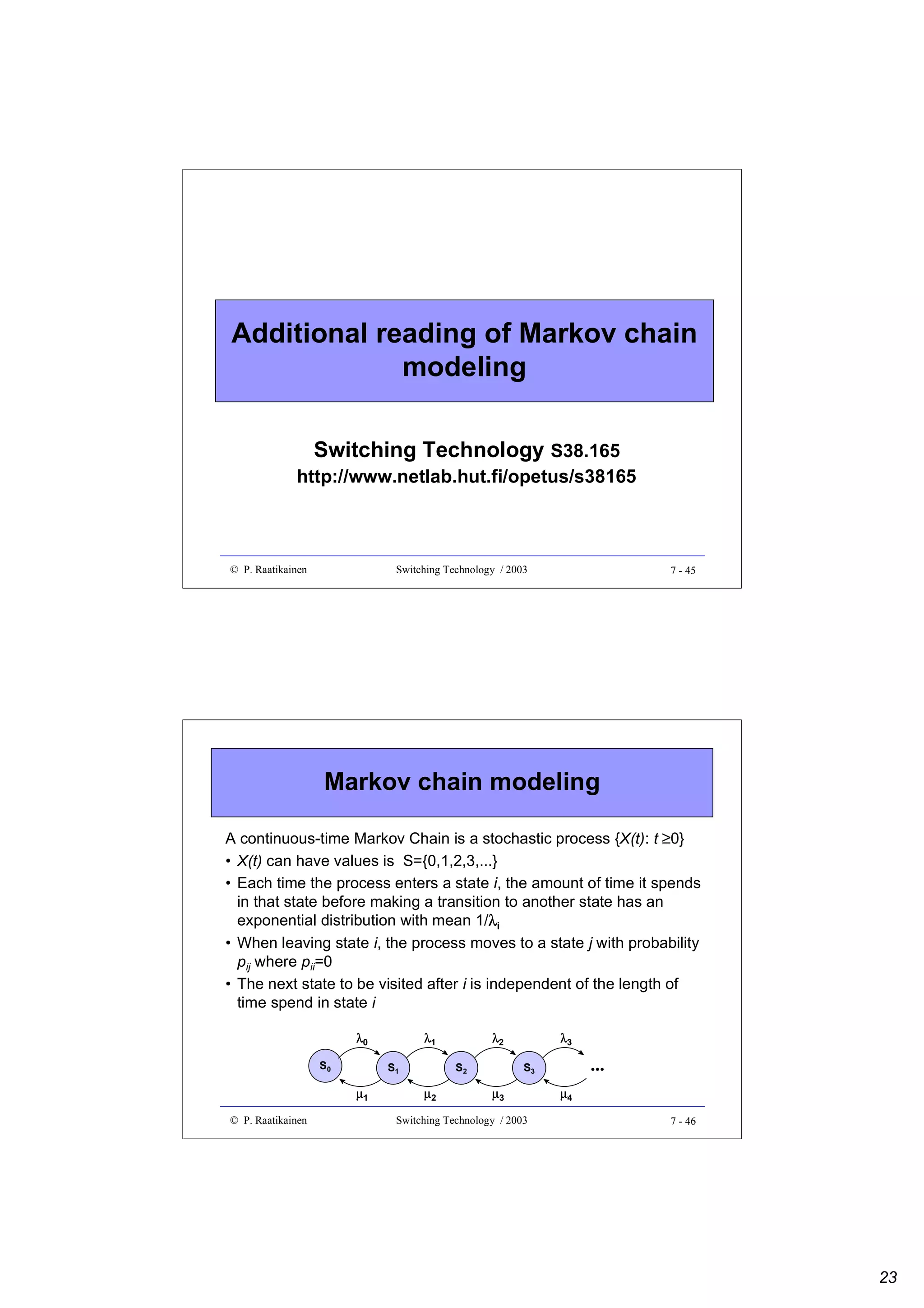 Additional reading of Markov chain
modeling
Switching Technology S38.165

http://www.netlab.hut.fi/opetus/s38165

© P. Raatikainen

Switching Technology / 2003

7 - 45

Markov chain modeling
A continuous-time Markov Chain is a stochastic process {X(t): t ≥0}
• X(t) can have values is S={0,1,2,3,...}
• Each time the process enters a state i, the amount of time it spends
in that state before making a transition to another state has an
λ
exponential distribution with mean 1/λi
• When leaving state i, the process moves to a state j with probability
pij where pii=0
• The next state to be visited after i is independent of the length of
time spend in state i
λ0
S0

S1

µ1
© P. Raatikainen

λ1

λ2
S2

µ2

λ3

...

S3

µ3

Switching Technology / 2003

µ4
7 - 46

23

 