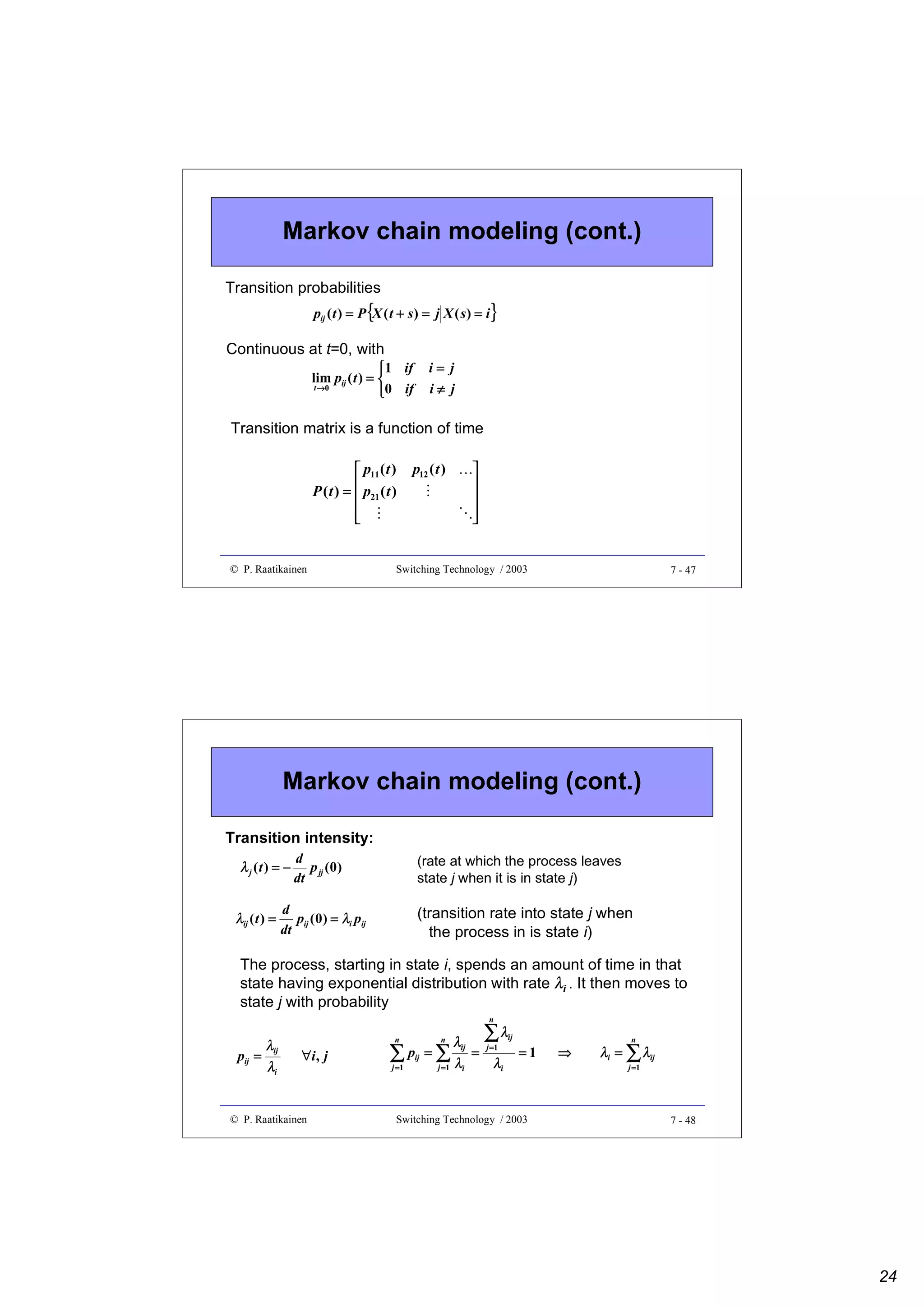 Markov chain modeling (cont.)
Transition probabilities

pij ( t ) = P {X ( t + s ) = j X ( s ) = i}

Continuous at t=0, with
i= j
i≠ j

1 if
lim pij ( t ) = 
t →0
0 if

Transition matrix is a function of time

¡
 

¡

© P. Raatikainen







p12 ( t )
¢

 p11 ( t )
P ( t ) =  p21 ( t )




Switching Technology / 2003

7 - 47

Markov chain modeling (cont.)
Transition intensity:
λ j (t ) = −
λij ( t ) =

d
p jj (0 )
dt

(rate at which the process leaves
state j when it is in state j)

d
pij ( 0 ) = λi pij
dt

(transition rate into state j when
the process in is state i)

The process, starting in state i, spends an amount of time in that
state having exponential distribution with rate λi . It then moves to
state j with probability
n

pij =

λij
λi

n

∀i , j

© P. Raatikainen

n

λij

∑p =∑λ
ij

j =1

j =1

i

∑λ

ij

=

j =1

λi

=1

Switching Technology / 2003

⇒

n

λi = ∑ λij
j =1

7 - 48

24

 