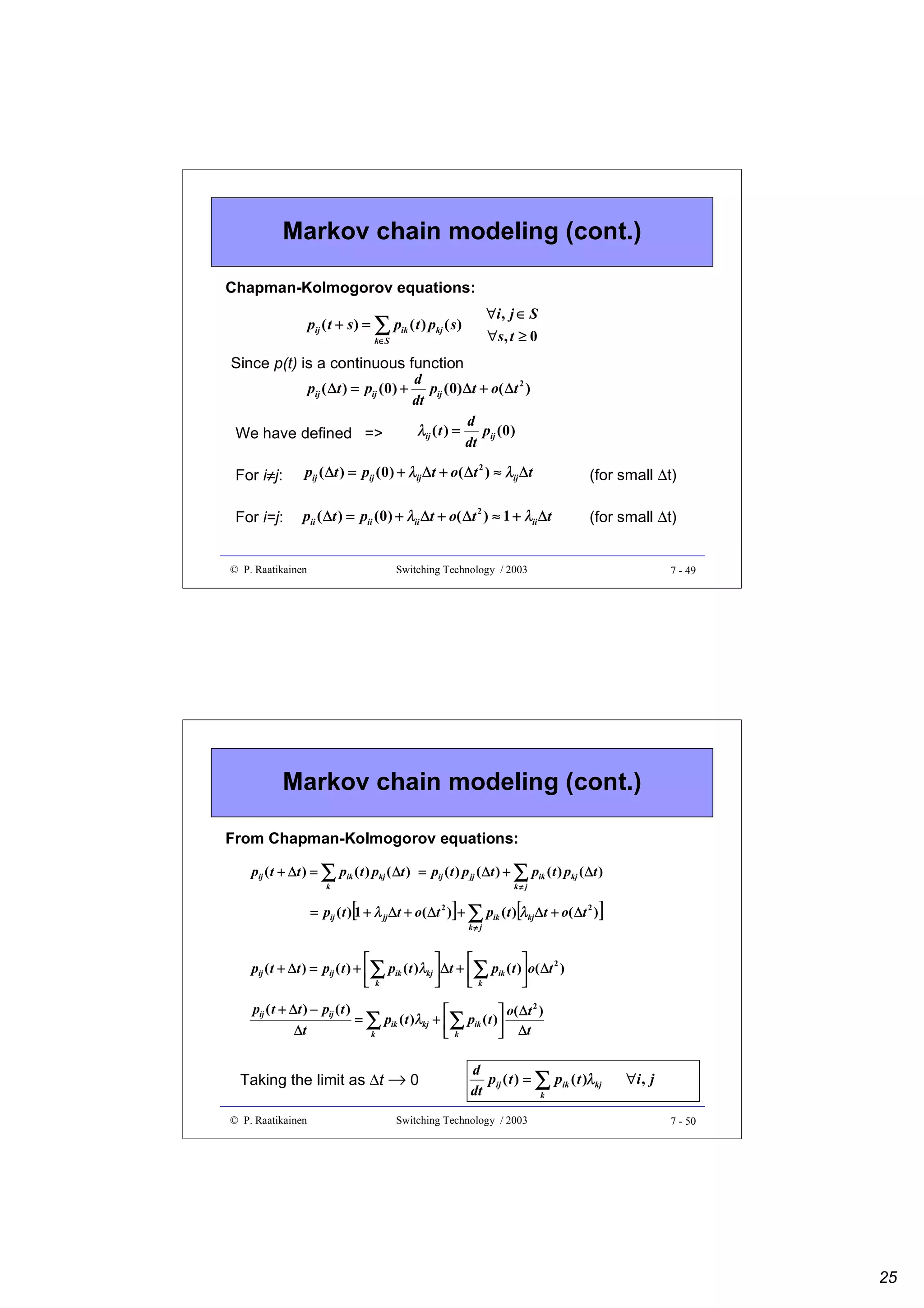 Markov chain modeling (cont.)
Chapman-Kolmogorov equations:
∀i , j ∈ S

pij ( t + s ) = ∑ pik ( t ) pkj ( s )

∀s , t ≥ 0

k∈S

Since p(t) is a continuous function
d
pij ( ∆t ) = pij (0 ) + pij ( 0) ∆t + o( ∆t 2 )
dt
d
λij ( t ) = pij (0 )
We have defined =>
dt
≠
For i≠j:

pij ( ∆t ) = pij (0 ) + λij ∆t + o( ∆t 2 ) ≈ λij ∆t

(for small ∆t)

For i=j:

pii ( ∆t ) = pii (0 ) + λii ∆t + o( ∆t 2 ) ≈ 1 + λii ∆t

(for small ∆t)

© P. Raatikainen

Switching Technology / 2003

7 - 49

Markov chain modeling (cont.)
From Chapman-Kolmogorov equations:
pij ( t + ∆t ) = ∑ pik ( t ) pkj ( ∆t ) = pij ( t ) p jj ( ∆t ) + ∑ pik ( t ) pkj ( ∆t )
k≠ j

k

[

]

[

= pij ( t ) 1 + λ jj ∆t + o( ∆t ) + ∑ pik ( t ) λkj ∆t + o( ∆t 2 )
2

k≠ j

]





pij ( t + ∆t ) = pij ( t ) + ∑ pik ( t )λkj  ∆t + ∑ pik ( t ) o( ∆t 2 )
 k

k

pij ( t + ∆t ) − pij ( t )
∆t


 o( ∆ t 2 )
= ∑ pik ( t )λkj + ∑ pik ( t )
k
 k
 ∆t

Taking the limit as ∆t → 0
© P. Raatikainen

d
pij ( t ) = ∑ pik ( t )λkj
dt
k

Switching Technology / 2003

∀i , j
7 - 50

25

 