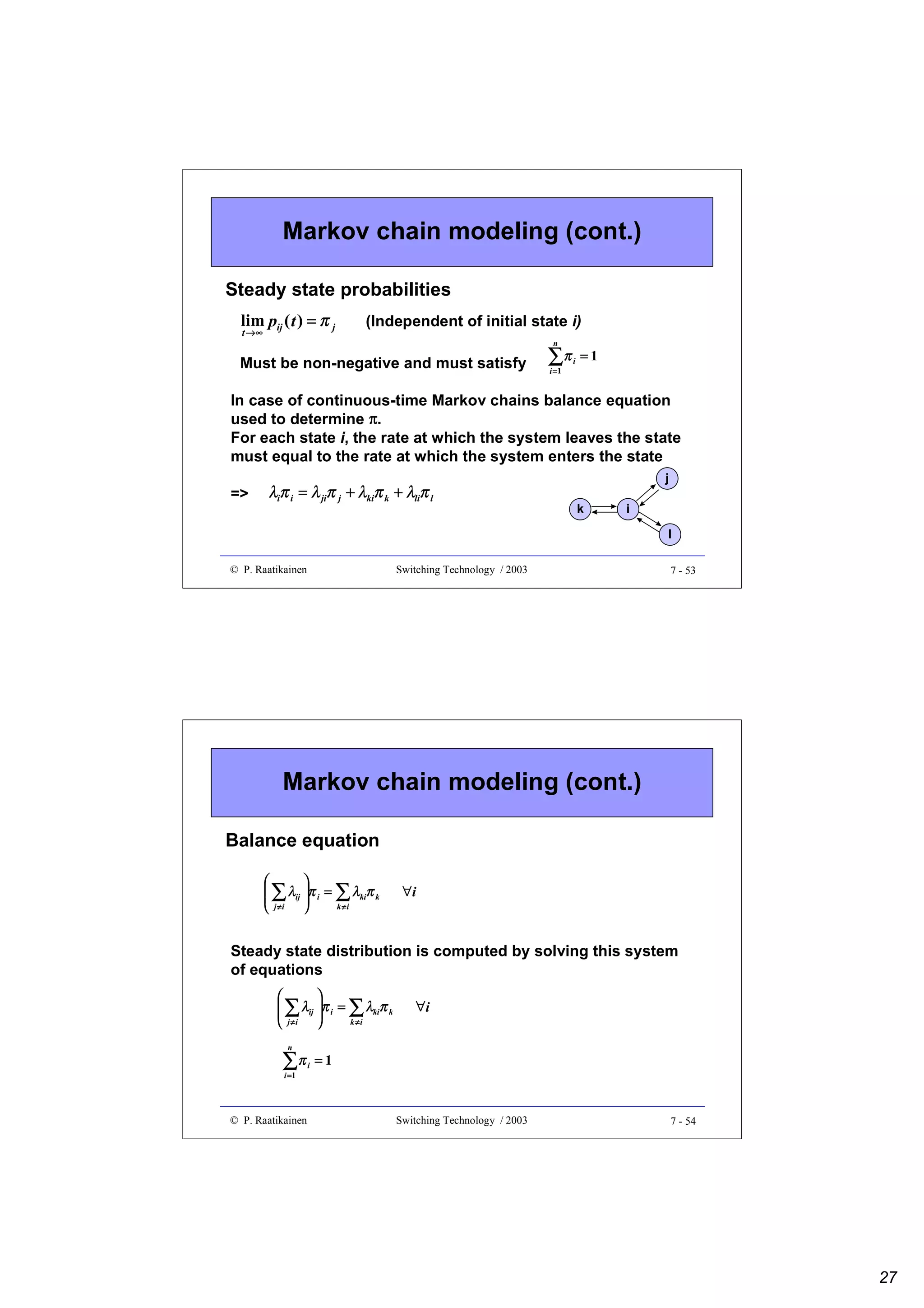 Markov chain modeling (cont.)
Steady state probabilities
lim pij ( t ) = π j
t →∞

(Independent of initial state i)
n

Must be non-negative and must satisfy

∑π
i =1

i

=1

In case of continuous-time Markov chains balance equation
used to determine π.
For each state i, the rate at which the system leaves the state
must equal to the rate at which the system enters the state
=>

λiπ i = λ jiπ j + λkiπ k + λliπ l

j
k

i
l

© P. Raatikainen

Switching Technology / 2003

7 - 53

Markov chain modeling (cont.)
Balance equation


 ∑ λij π i = ∑ λkiπ k


k ≠i
 j ≠i 

∀i

Steady state distribution is computed by solving this system
of equations


 ∑ λij π i = ∑ λkiπ k


j ≠i
k ≠i


n

∑π
i =1

© P. Raatikainen

i

∀i

=1

Switching Technology / 2003

7 - 54

27

 