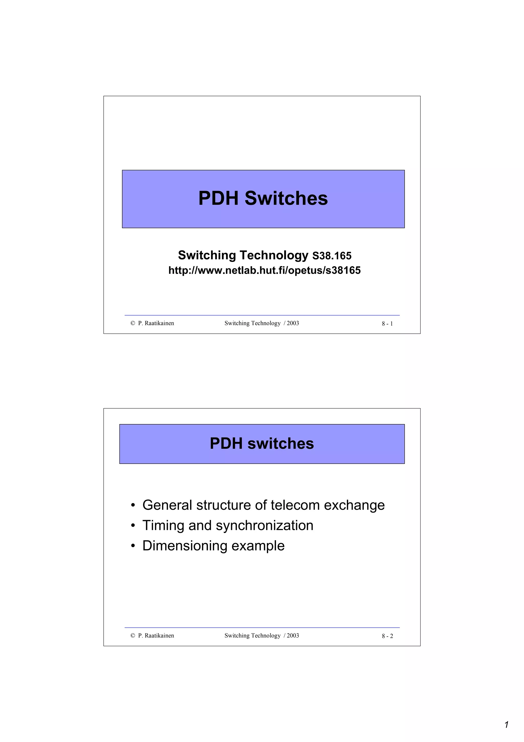PDH Switches
Switching Technology S38.165

http://www.netlab.hut.fi/opetus/s38165

© P. Raatikainen

Switching Technology / 2003

8-1

PDH switches

• General structure of telecom exchange
• Timing and synchronization
• Dimensioning example

© P. Raatikainen

Switching Technology / 2003

8-2

1

 