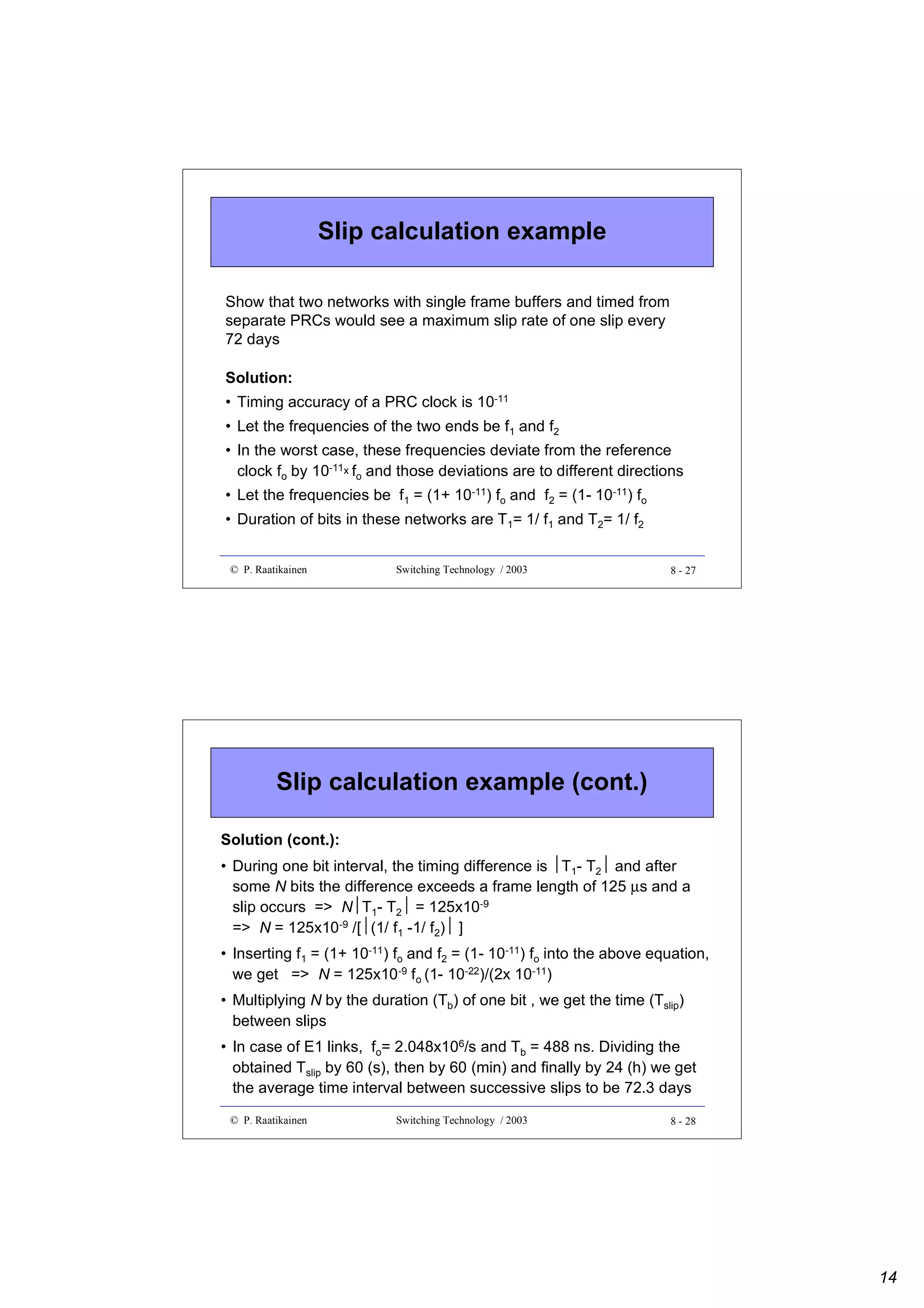 Slip calculation example
Show that two networks with single frame buffers and timed from
separate PRCs would see a maximum slip rate of one slip every
72 days
Solution:
• Timing accuracy of a PRC clock is 10-11
• Let the frequencies of the two ends be f1 and f2
• In the worst case, these frequencies deviate from the reference
clock fo by 10-11x fo and those deviations are to different directions
• Let the frequencies be f1 = (1+ 10-11) fo and f2 = (1- 10-11) fo
• Duration of bits in these networks are T1= 1/ f1 and T2= 1/ f2
© P. Raatikainen

Switching Technology / 2003

8 - 27

Slip calculation example (cont.)
Solution (cont.):
• During one bit interval, the timing difference is T1- T2 and after
some N bits the difference exceeds a frame length of 125 µs and a

slip occurs => NT1- T2 = 125x10-9
-9 /[(1/ f -1/ f ) ]
=> N = 125x10 
1
2 
• Inserting f1 = (1+ 10-11) fo and f2 = (1- 10-11) fo into the above equation,
we get => N = 125x10-9 fo (1- 10-22)/(2x 10-11)
• Multiplying N by the duration (Tb) of one bit , we get the time (Tslip)
between slips
• In case of E1 links, fo= 2.048x106/s and Tb = 488 ns. Dividing the
obtained Tslip by 60 (s), then by 60 (min) and finally by 24 (h) we get
the average time interval between successive slips to be 72.3 days
© P. Raatikainen

Switching Technology / 2003

8 - 28

14

 