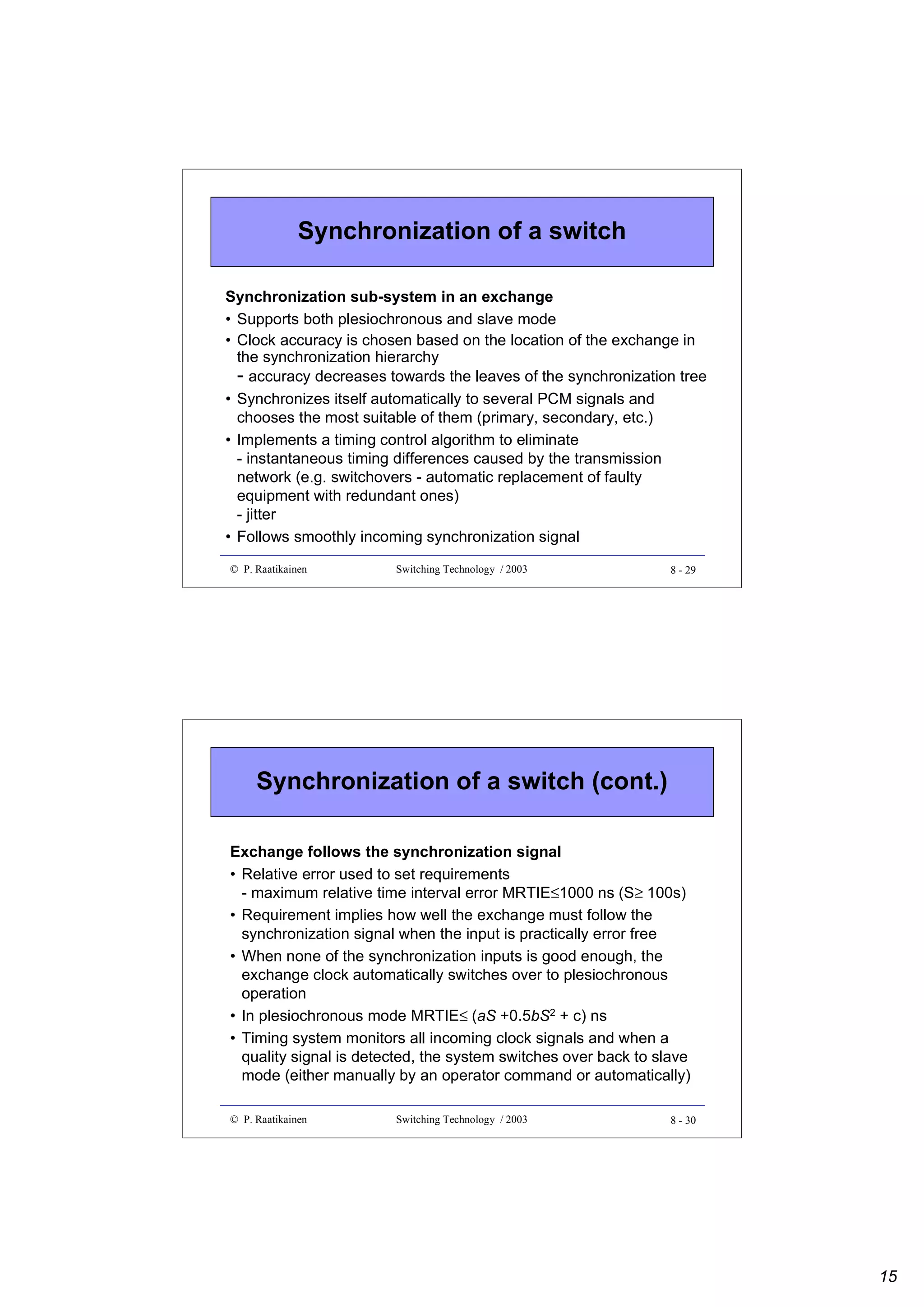 Synchronization of a switch
Synchronization sub-system in an exchange
• Supports both plesiochronous and slave mode
• Clock accuracy is chosen based on the location of the exchange in
the synchronization hierarchy
- accuracy decreases towards the leaves of the synchronization tree
• Synchronizes itself automatically to several PCM signals and
chooses the most suitable of them (primary, secondary, etc.)
• Implements a timing control algorithm to eliminate
- instantaneous timing differences caused by the transmission
network (e.g. switchovers - automatic replacement of faulty
equipment with redundant ones)
- jitter
• Follows smoothly incoming synchronization signal
© P. Raatikainen

Switching Technology / 2003

8 - 29

Synchronization of a switch (cont.)
Exchange follows the synchronization signal
• Relative error used to set requirements
- maximum relative time interval error MRTIE≤1000 ns (S≥ 100s)
• Requirement implies how well the exchange must follow the
synchronization signal when the input is practically error free
• When none of the synchronization inputs is good enough, the
exchange clock automatically switches over to plesiochronous
operation
• In plesiochronous mode MRTIE≤ (aS +0.5bS2 + c) ns
• Timing system monitors all incoming clock signals and when a
quality signal is detected, the system switches over back to slave
mode (either manually by an operator command or automatically)
© P. Raatikainen

Switching Technology / 2003

8 - 30

15

 