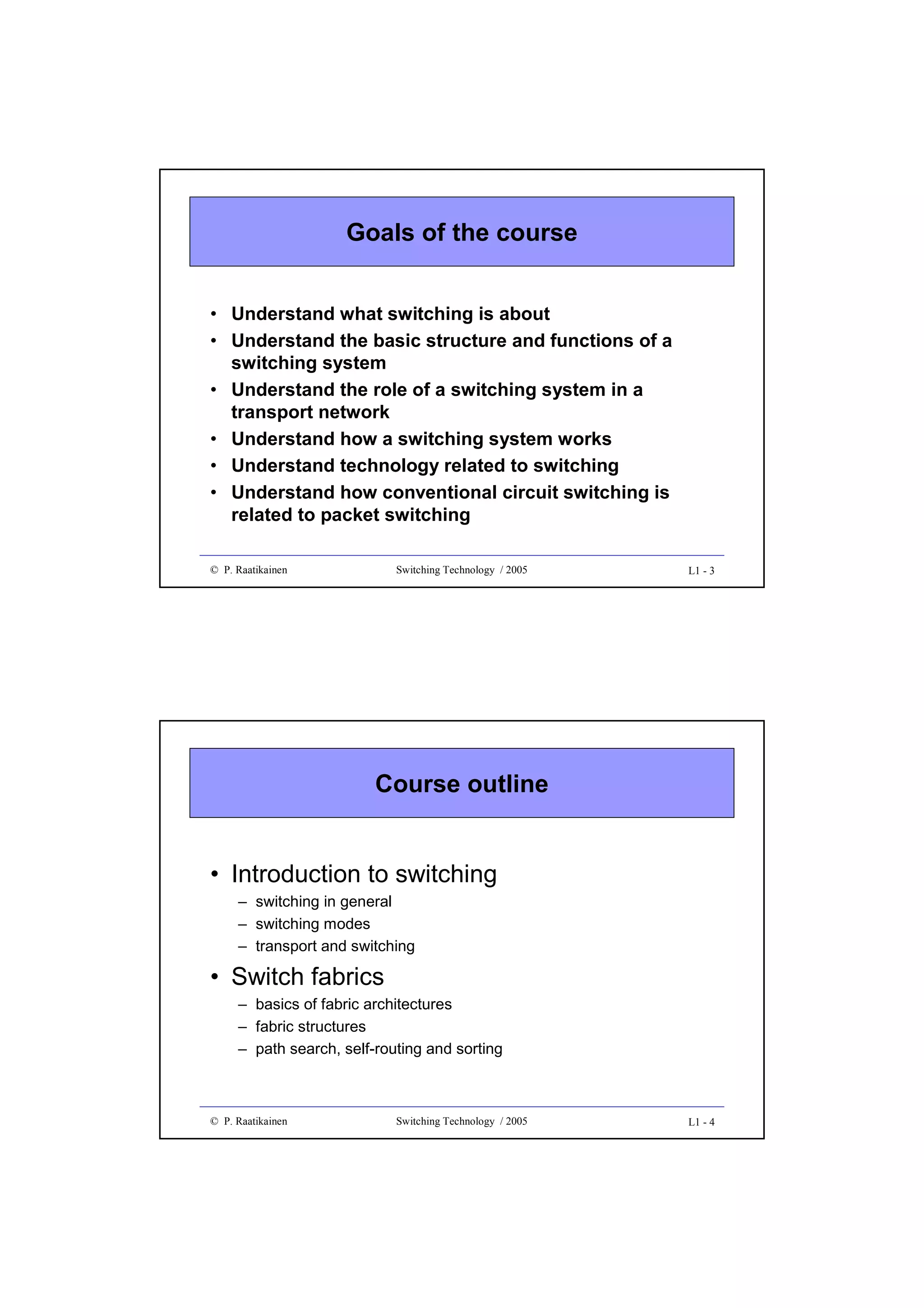 Goals of the course
• Understand what switching is about
• Understand the basic structure and functions of a
switching system
• Understand the role of a switching system in a
transport network
• Understand how a switching system works
• Understand technology related to switching
• Understand how conventional circuit switching is
related to packet switching
© P. Raatikainen

Switching Technology / 2005

L1 - 3

Course outline

• Introduction to switching
– switching in general
– switching modes
– transport and switching

• Switch fabrics
– basics of fabric architectures
– fabric structures
– path search, self-routing and sorting

© P. Raatikainen

Switching Technology / 2005

L1 - 4

 