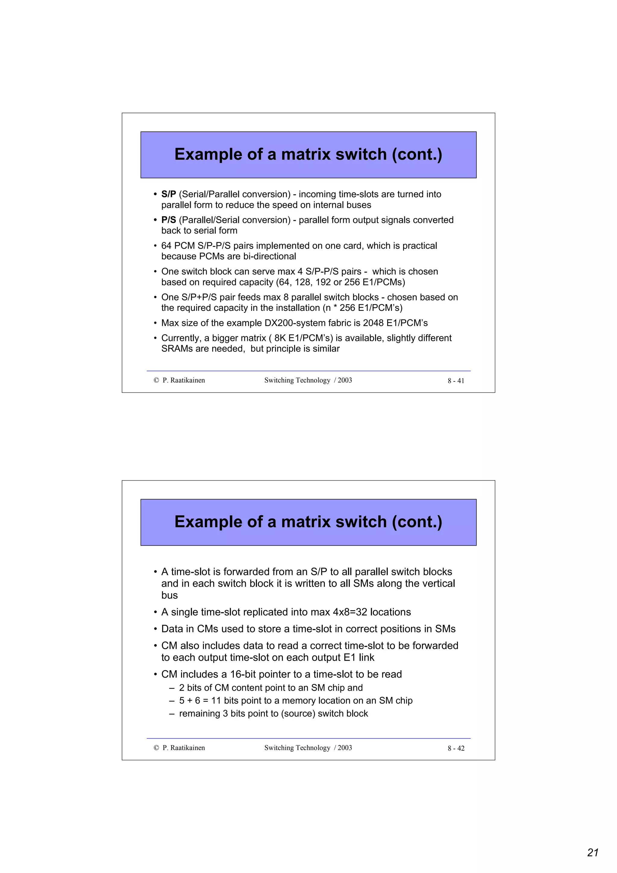 Example of a matrix switch (cont.)
• S/P (Serial/Parallel conversion) - incoming time-slots are turned into
parallel form to reduce the speed on internal buses
• P/S (Parallel/Serial conversion) - parallel form output signals converted
back to serial form
• 64 PCM S/P-P/S pairs implemented on one card, which is practical
because PCMs are bi-directional
• One switch block can serve max 4 S/P-P/S pairs - which is chosen
based on required capacity (64, 128, 192 or 256 E1/PCMs)
• One S/P+P/S pair feeds max 8 parallel switch blocks - chosen based on
the required capacity in the installation (n * 256 E1/PCM’s)
• Max size of the example DX200-system fabric is 2048 E1/PCM’s
• Currently, a bigger matrix ( 8K E1/PCM’s) is available, slightly different
SRAMs are needed, but principle is similar

© P. Raatikainen

Switching Technology / 2003

8 - 41

Example of a matrix switch (cont.)
• A time-slot is forwarded from an S/P to all parallel switch blocks
and in each switch block it is written to all SMs along the vertical
bus
• A single time-slot replicated into max 4x8=32 locations
• Data in CMs used to store a time-slot in correct positions in SMs
• CM also includes data to read a correct time-slot to be forwarded
to each output time-slot on each output E1 link
• CM includes a 16-bit pointer to a time-slot to be read
– 2 bits of CM content point to an SM chip and
– 5 + 6 = 11 bits point to a memory location on an SM chip
– remaining 3 bits point to (source) switch block

© P. Raatikainen

Switching Technology / 2003

8 - 42

21

 