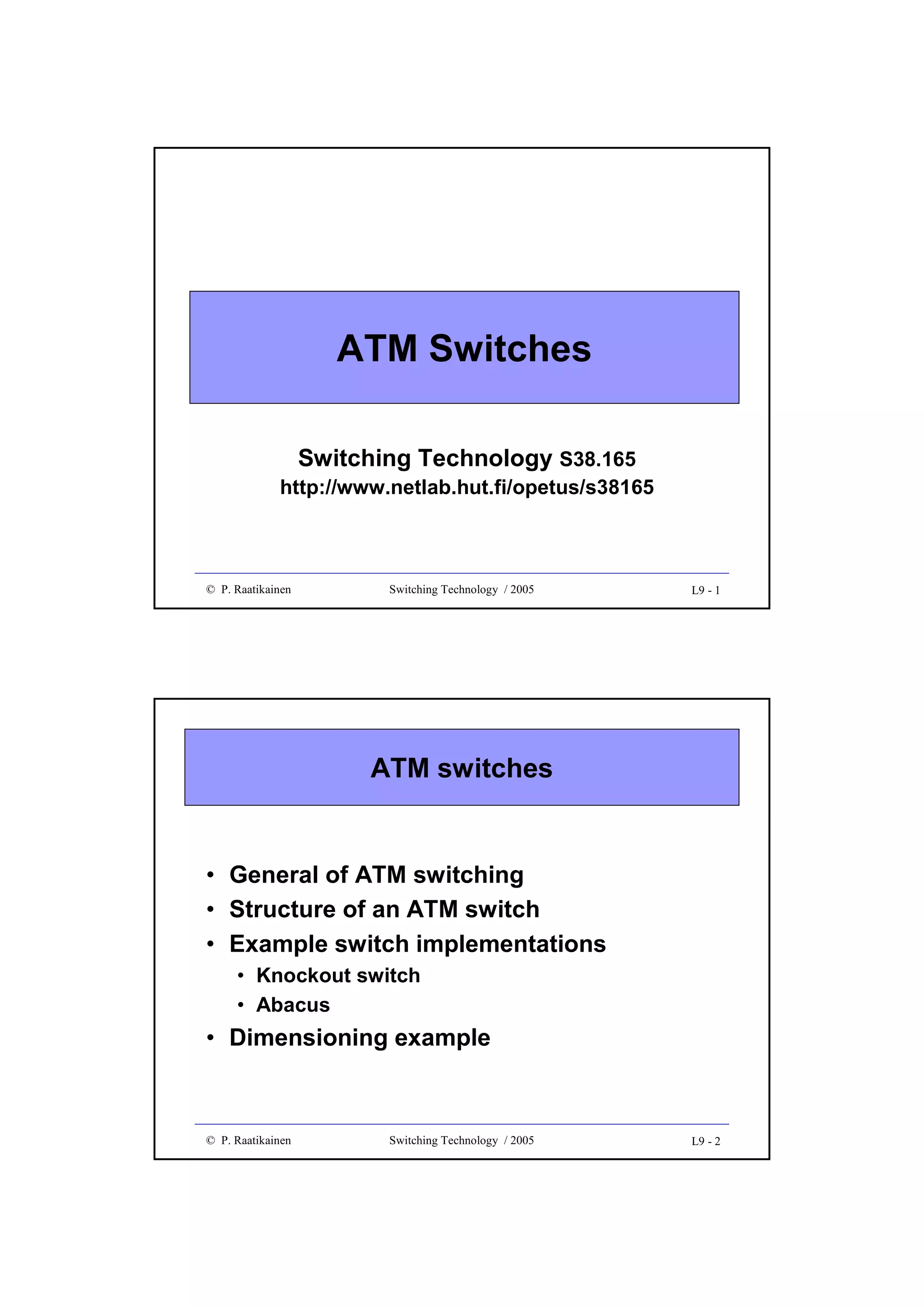 ATM Switches
Switching Technology S38.165

http://www.netlab.hut.fi/opetus/s38165

© P. Raatikainen

Switching Technology / 2005

L9 - 1

ATM switches

• General of ATM switching
• Structure of an ATM switch
• Example switch implementations
• Knockout switch
• Abacus

• Dimensioning example

© P. Raatikainen

Switching Technology / 2005

L9 - 2

 
