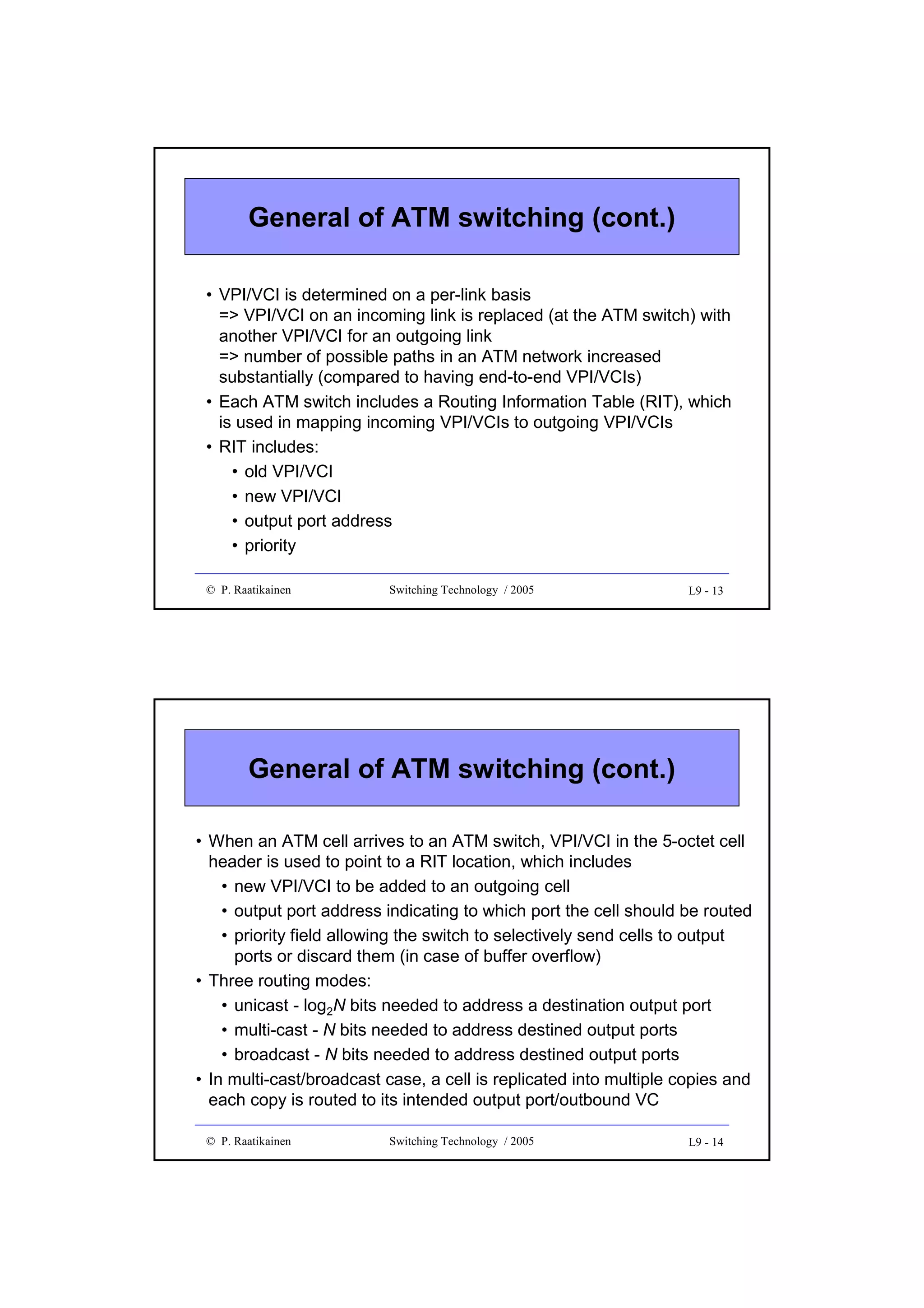 General of ATM switching (cont.)
• VPI/VCI is determined on a per-link basis
=> VPI/VCI on an incoming link is replaced (at the ATM switch) with
another VPI/VCI for an outgoing link
=> number of possible paths in an ATM network increased
substantially (compared to having end-to-end VPI/VCIs)
• Each ATM switch includes a Routing Information Table (RIT), which
is used in mapping incoming VPI/VCIs to outgoing VPI/VCIs
• RIT includes:
• old VPI/VCI
• new VPI/VCI
• output port address
• priority
© P. Raatikainen

Switching Technology / 2005

L9 - 13

General of ATM switching (cont.)
• When an ATM cell arrives to an ATM switch, VPI/VCI in the 5-octet cell
header is used to point to a RIT location, which includes
• new VPI/VCI to be added to an outgoing cell
• output port address indicating to which port the cell should be routed
• priority field allowing the switch to selectively send cells to output
ports or discard them (in case of buffer overflow)
• Three routing modes:
• unicast - log2N bits needed to address a destination output port
• multi-cast - N bits needed to address destined output ports
• broadcast - N bits needed to address destined output ports
• In multi-cast/broadcast case, a cell is replicated into multiple copies and
each copy is routed to its intended output port/outbound VC
© P. Raatikainen

Switching Technology / 2005

L9 - 14

 