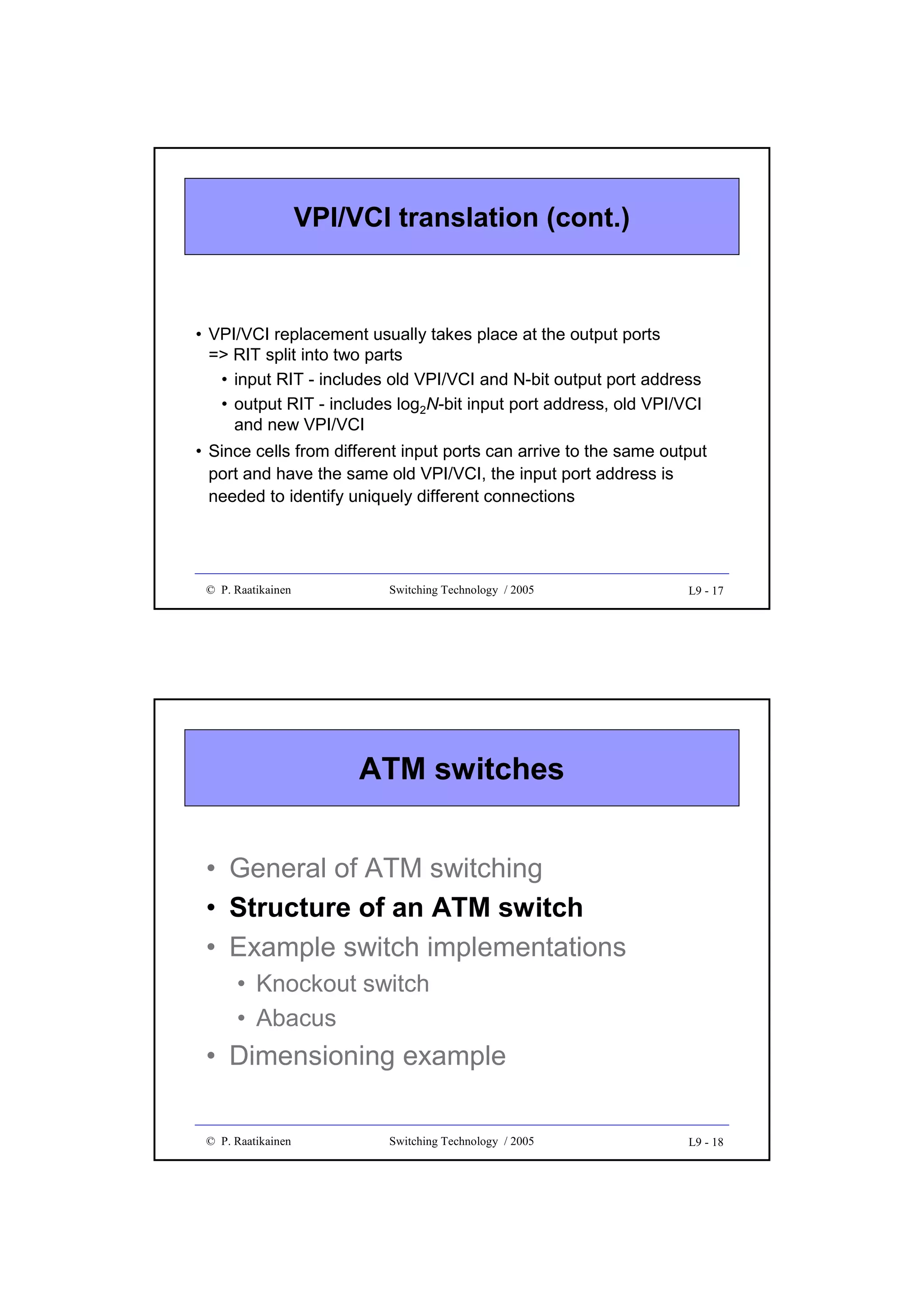 VPI/VCI translation (cont.)

• VPI/VCI replacement usually takes place at the output ports
=> RIT split into two parts
• input RIT - includes old VPI/VCI and N-bit output port address
• output RIT - includes log2N-bit input port address, old VPI/VCI
and new VPI/VCI
• Since cells from different input ports can arrive to the same output
port and have the same old VPI/VCI, the input port address is
needed to identify uniquely different connections

© P. Raatikainen

Switching Technology / 2005

L9 - 17

ATM switches
• General of ATM switching
• Structure of an ATM switch
• Example switch implementations
• Knockout switch
• Abacus

• Dimensioning example
© P. Raatikainen

Switching Technology / 2005

L9 - 18

 