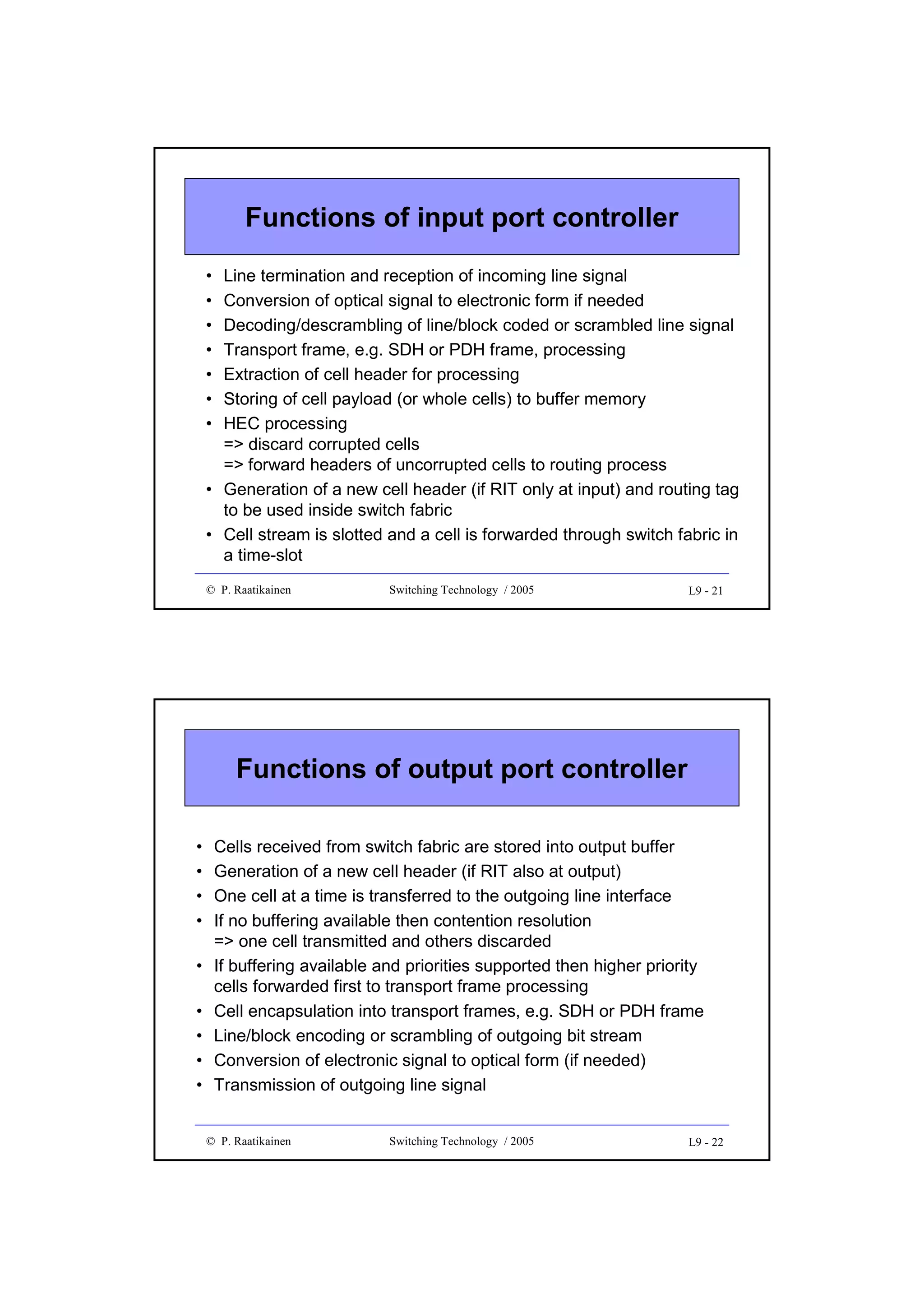 Functions of input port controller
•
•
•
•
•
•
•

Line termination and reception of incoming line signal
Conversion of optical signal to electronic form if needed
Decoding/descrambling of line/block coded or scrambled line signal
Transport frame, e.g. SDH or PDH frame, processing
Extraction of cell header for processing
Storing of cell payload (or whole cells) to buffer memory
HEC processing
=> discard corrupted cells
=> forward headers of uncorrupted cells to routing process
• Generation of a new cell header (if RIT only at input) and routing tag
to be used inside switch fabric
• Cell stream is slotted and a cell is forwarded through switch fabric in
a time-slot
© P. Raatikainen

Switching Technology / 2005

L9 - 21

Functions of output port controller
•
•
•
•
•
•
•
•
•

Cells received from switch fabric are stored into output buffer
Generation of a new cell header (if RIT also at output)
One cell at a time is transferred to the outgoing line interface
If no buffering available then contention resolution
=> one cell transmitted and others discarded
If buffering available and priorities supported then higher priority
cells forwarded first to transport frame processing
Cell encapsulation into transport frames, e.g. SDH or PDH frame
Line/block encoding or scrambling of outgoing bit stream
Conversion of electronic signal to optical form (if needed)
Transmission of outgoing line signal
© P. Raatikainen

Switching Technology / 2005

L9 - 22

 
