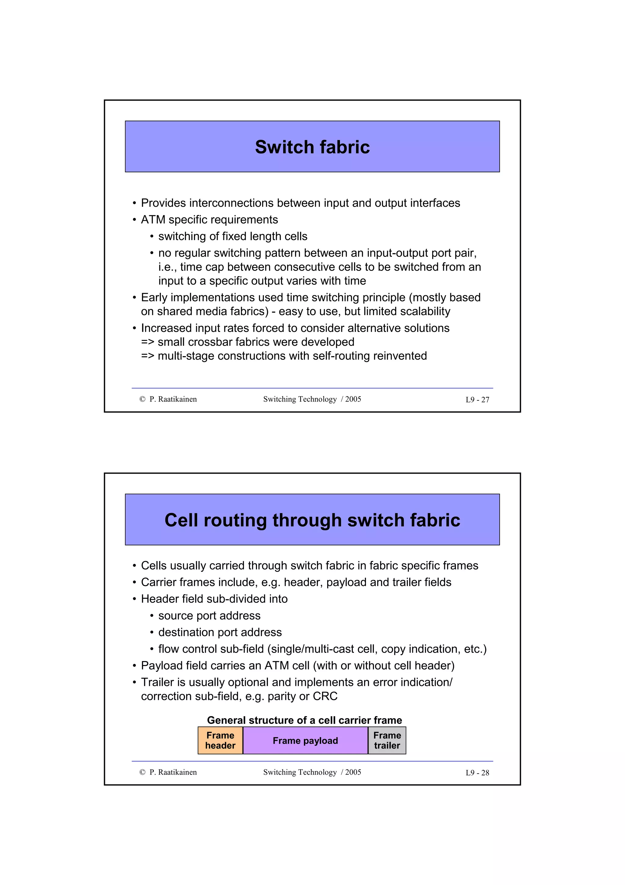 Switch fabric
• Provides interconnections between input and output interfaces
• ATM specific requirements
• switching of fixed length cells
• no regular switching pattern between an input-output port pair,
i.e., time cap between consecutive cells to be switched from an
input to a specific output varies with time
• Early implementations used time switching principle (mostly based
on shared media fabrics) - easy to use, but limited scalability
• Increased input rates forced to consider alternative solutions
=> small crossbar fabrics were developed
=> multi-stage constructions with self-routing reinvented

© P. Raatikainen

Switching Technology / 2005

L9 - 27

Cell routing through switch fabric
• Cells usually carried through switch fabric in fabric specific frames
• Carrier frames include, e.g. header, payload and trailer fields
• Header field sub-divided into
• source port address
• destination port address
• flow control sub-field (single/multi-cast cell, copy indication, etc.)
• Payload field carries an ATM cell (with or without cell header)
• Trailer is usually optional and implements an error indication/
correction sub-field, e.g. parity or CRC
General structure of a cell carrier frame
Frame
header
© P. Raatikainen

Frame payload
Switching Technology / 2005

Frame
trailer
L9 - 28

 