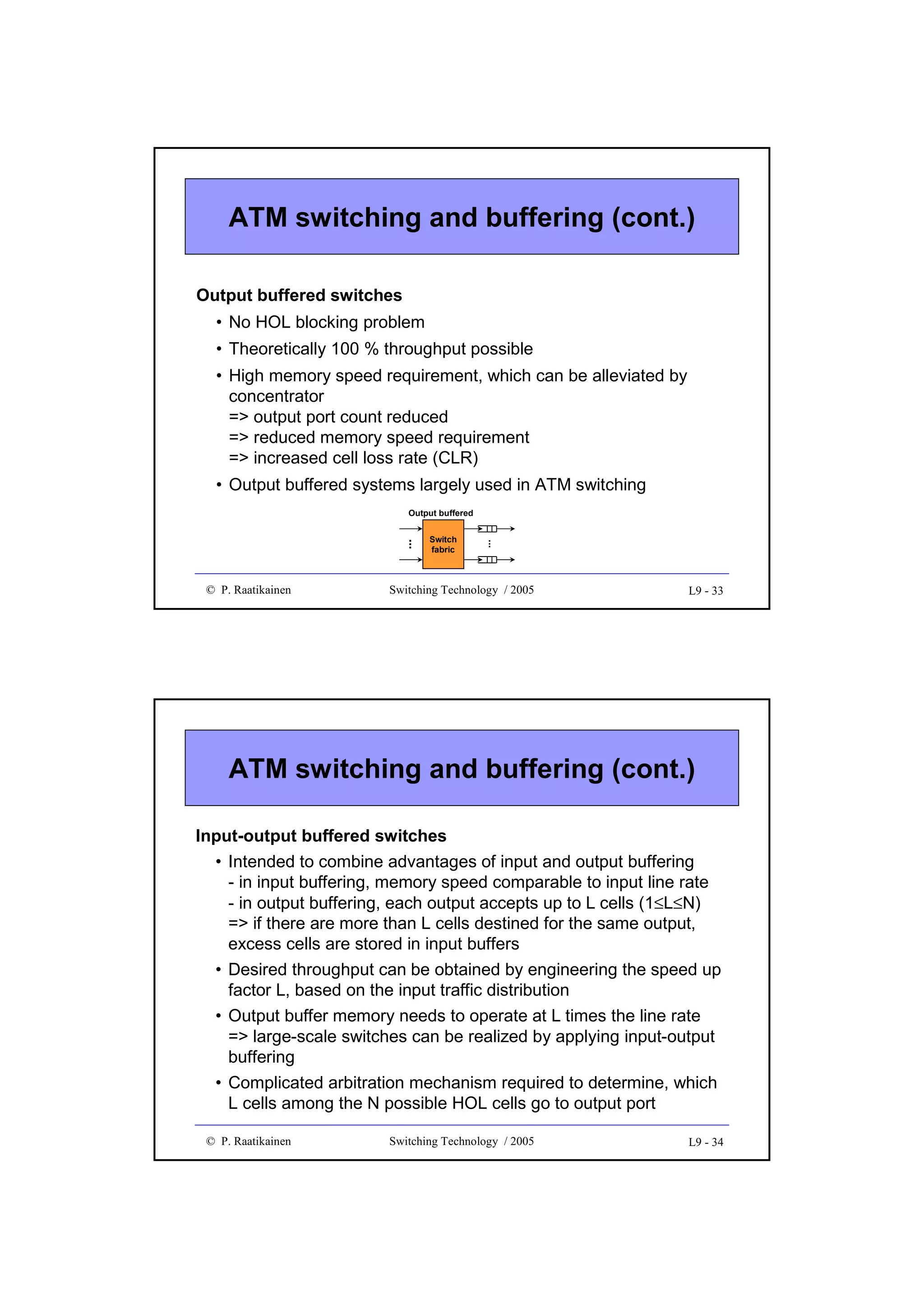 ATM switching and buffering (cont.)
Output buffered switches
• No HOL blocking problem
• Theoretically 100 % throughput possible
• High memory speed requirement, which can be alleviated by
concentrator
=> output port count reduced
=> reduced memory speed requirement
=> increased cell loss rate (CLR)
• Output buffered systems largely used in ATM switching

© P. Raatikainen

Switch
fabric

...

...

Output buffered

Switching Technology / 2005

L9 - 33

ATM switching and buffering (cont.)
Input-output buffered switches
• Intended to combine advantages of input and output buffering
- in input buffering, memory speed comparable to input line rate
- in output buffering, each output accepts up to L cells (1≤L≤N)
=> if there are more than L cells destined for the same output,
excess cells are stored in input buffers
• Desired throughput can be obtained by engineering the speed up
factor L, based on the input traffic distribution
• Output buffer memory needs to operate at L times the line rate
=> large-scale switches can be realized by applying input-output
buffering
• Complicated arbitration mechanism required to determine, which
L cells among the N possible HOL cells go to output port
© P. Raatikainen

Switching Technology / 2005

L9 - 34

 