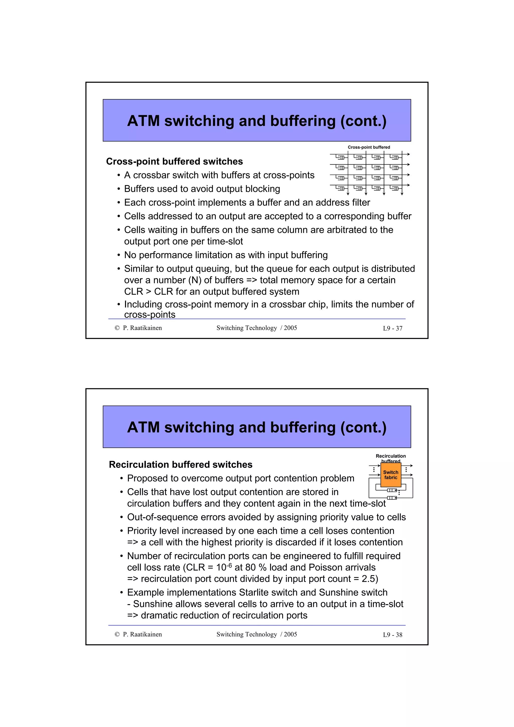 ATM switching and buffering (cont.)
Cross-point buffered

Cross-point buffered switches
• A crossbar switch with buffers at cross-points
• Buffers used to avoid output blocking
• Each cross-point implements a buffer and an address filter
• Cells addressed to an output are accepted to a corresponding buffer
• Cells waiting in buffers on the same column are arbitrated to the
output port one per time-slot
• No performance limitation as with input buffering
• Similar to output queuing, but the queue for each output is distributed
over a number (N) of buffers => total memory space for a certain
CLR > CLR for an output buffered system
• Including cross-point memory in a crossbar chip, limits the number of
cross-points
© P. Raatikainen

Switching Technology / 2005

L9 - 37

ATM switching and buffering (cont.)
Recirculation
buffered

...

...

...

Recirculation buffered switches
Switch
fabric
• Proposed to overcome output port contention problem
• Cells that have lost output contention are stored in
circulation buffers and they content again in the next time-slot
• Out-of-sequence errors avoided by assigning priority value to cells
• Priority level increased by one each time a cell loses contention
=> a cell with the highest priority is discarded if it loses contention
• Number of recirculation ports can be engineered to fulfill required
cell loss rate (CLR = 10-6 at 80 % load and Poisson arrivals
=> recirculation port count divided by input port count = 2.5)
• Example implementations Starlite switch and Sunshine switch
- Sunshine allows several cells to arrive to an output in a time-slot
=> dramatic reduction of recirculation ports
© P. Raatikainen

Switching Technology / 2005

L9 - 38

 