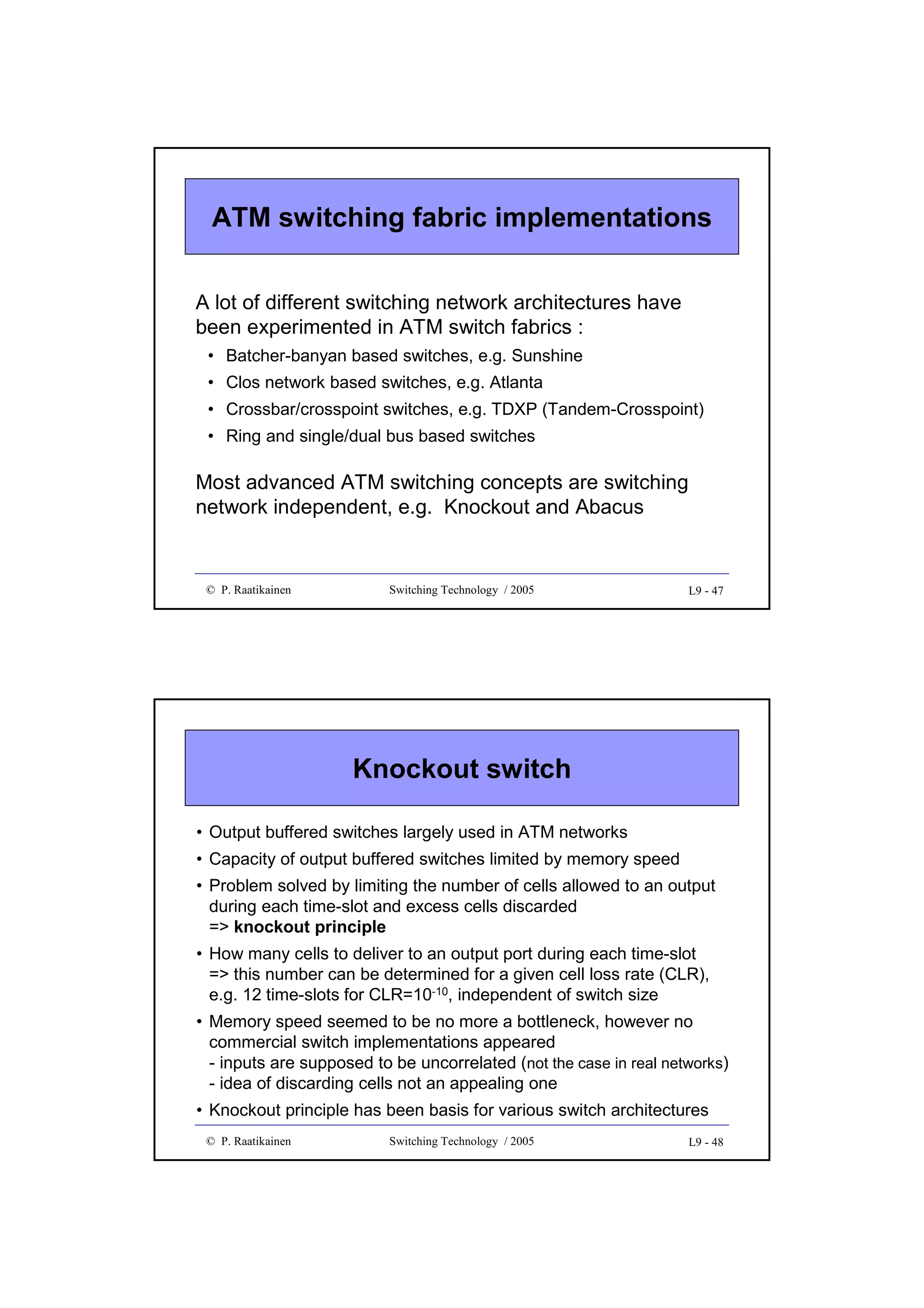 ATM switching fabric implementations
A lot of different switching network architectures have
been experimented in ATM switch fabrics :
• Batcher-banyan based switches, e.g. Sunshine
• Clos network based switches, e.g. Atlanta
• Crossbar/crosspoint switches, e.g. TDXP (Tandem-Crosspoint)
• Ring and single/dual bus based switches

Most advanced ATM switching concepts are switching
network independent, e.g. Knockout and Abacus

© P. Raatikainen

Switching Technology / 2005

L9 - 47

Knockout switch
• Output buffered switches largely used in ATM networks
• Capacity of output buffered switches limited by memory speed
• Problem solved by limiting the number of cells allowed to an output
during each time-slot and excess cells discarded
=> knockout principle
• How many cells to deliver to an output port during each time-slot
=> this number can be determined for a given cell loss rate (CLR),
e.g. 12 time-slots for CLR=10-10, independent of switch size
• Memory speed seemed to be no more a bottleneck, however no
commercial switch implementations appeared
- inputs are supposed to be uncorrelated (not the case in real networks)
- idea of discarding cells not an appealing one
• Knockout principle has been basis for various switch architectures
© P. Raatikainen

Switching Technology / 2005

L9 - 48

 