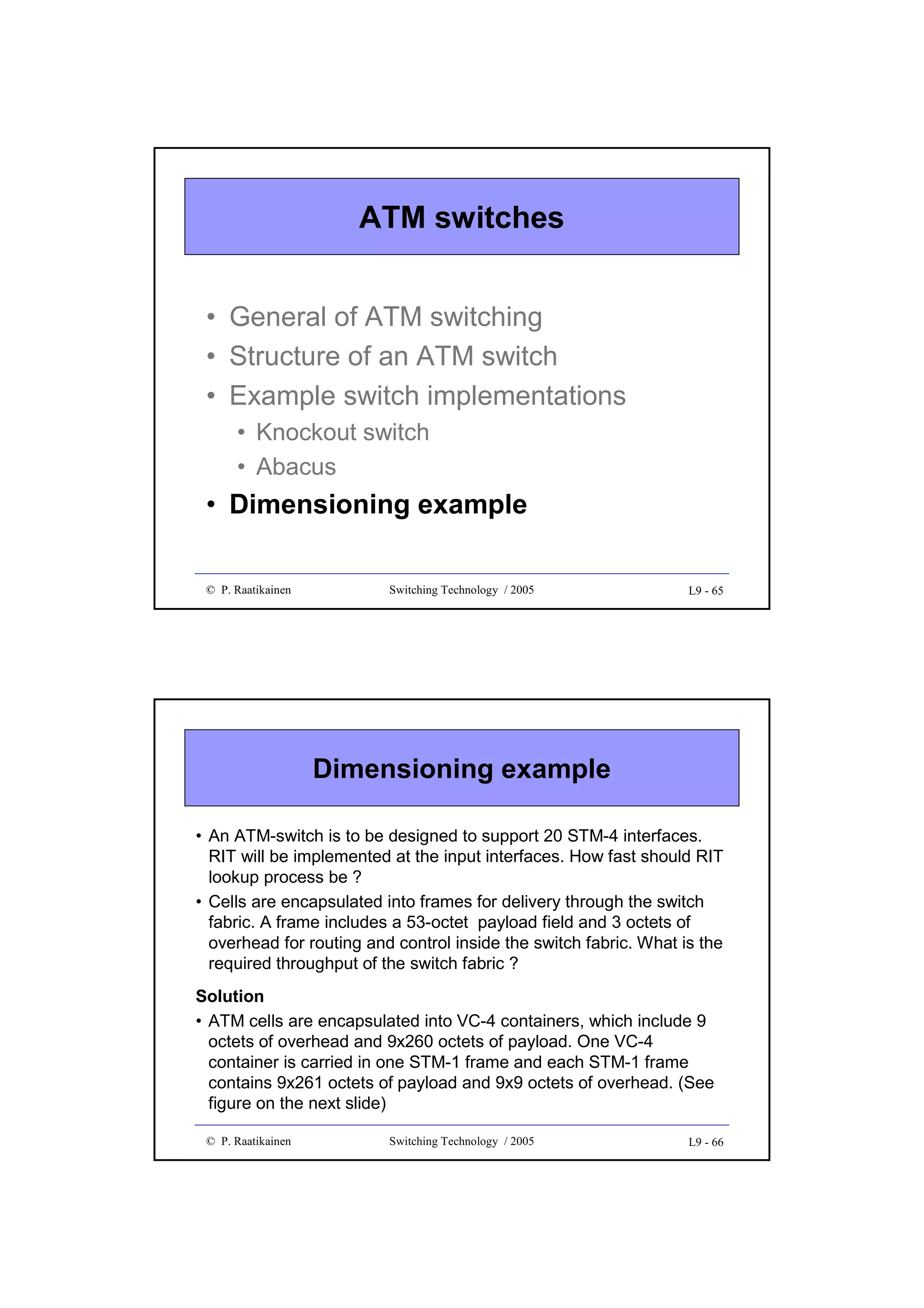 ATM switches
• General of ATM switching
• Structure of an ATM switch
• Example switch implementations
• Knockout switch
• Abacus

• Dimensioning example
© P. Raatikainen

Switching Technology / 2005

L9 - 65

Dimensioning example
• An ATM-switch is to be designed to support 20 STM-4 interfaces.
RIT will be implemented at the input interfaces. How fast should RIT
lookup process be ?
• Cells are encapsulated into frames for delivery through the switch
fabric. A frame includes a 53-octet payload field and 3 octets of
overhead for routing and control inside the switch fabric. What is the
required throughput of the switch fabric ?

Solution
• ATM cells are encapsulated into VC-4 containers, which include 9
octets of overhead and 9x260 octets of payload. One VC-4
container is carried in one STM-1 frame and each STM-1 frame
contains 9x261 octets of payload and 9x9 octets of overhead. (See
figure on the next slide)
© P. Raatikainen

Switching Technology / 2005

L9 - 66

 
