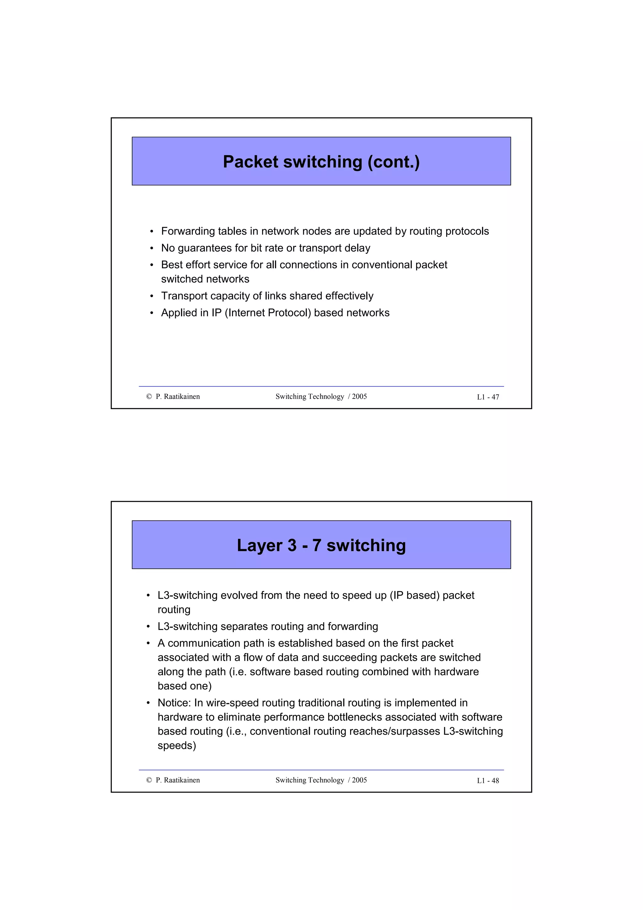 Packet switching (cont.)

• Forwarding tables in network nodes are updated by routing protocols
• No guarantees for bit rate or transport delay
• Best effort service for all connections in conventional packet
switched networks
• Transport capacity of links shared effectively
• Applied in IP (Internet Protocol) based networks

© P. Raatikainen

Switching Technology / 2005

L1 - 47

Layer 3 - 7 switching
• L3-switching evolved from the need to speed up (IP based) packet
routing
• L3-switching separates routing and forwarding
• A communication path is established based on the first packet
associated with a flow of data and succeeding packets are switched
along the path (i.e. software based routing combined with hardware
based one)
• Notice: In wire-speed routing traditional routing is implemented in
hardware to eliminate performance bottlenecks associated with software
based routing (i.e., conventional routing reaches/surpasses L3-switching
speeds)
© P. Raatikainen

Switching Technology / 2005

L1 - 48

 