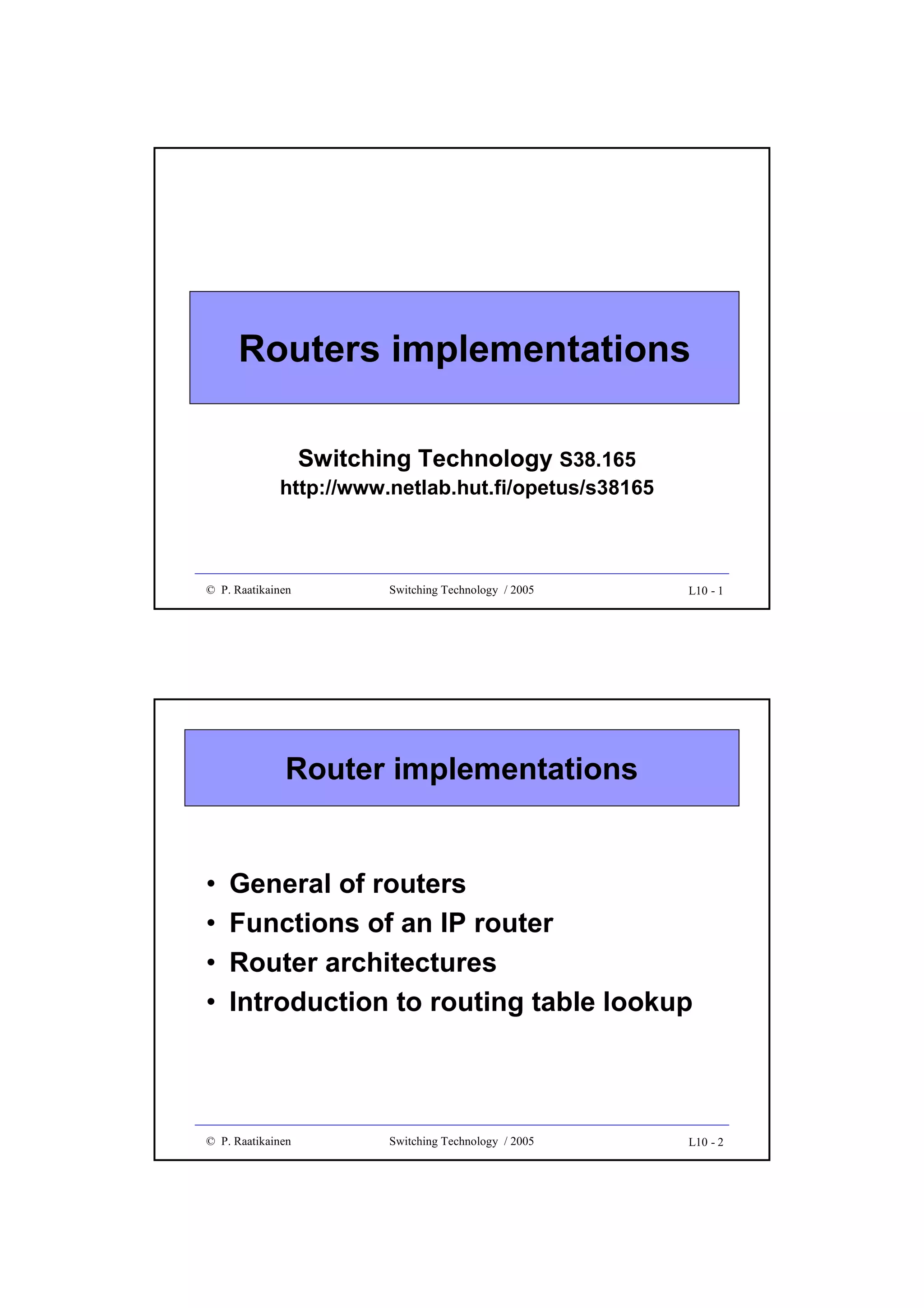 Routers implementations
Switching Technology S38.165

http://www.netlab.hut.fi/opetus/s38165

© P. Raatikainen

Switching Technology / 2005

L10 - 1

Router implementations

•
•
•
•

General of routers
Functions of an IP router
Router architectures
Introduction to routing table lookup

© P. Raatikainen

Switching Technology / 2005

L10 - 2

 