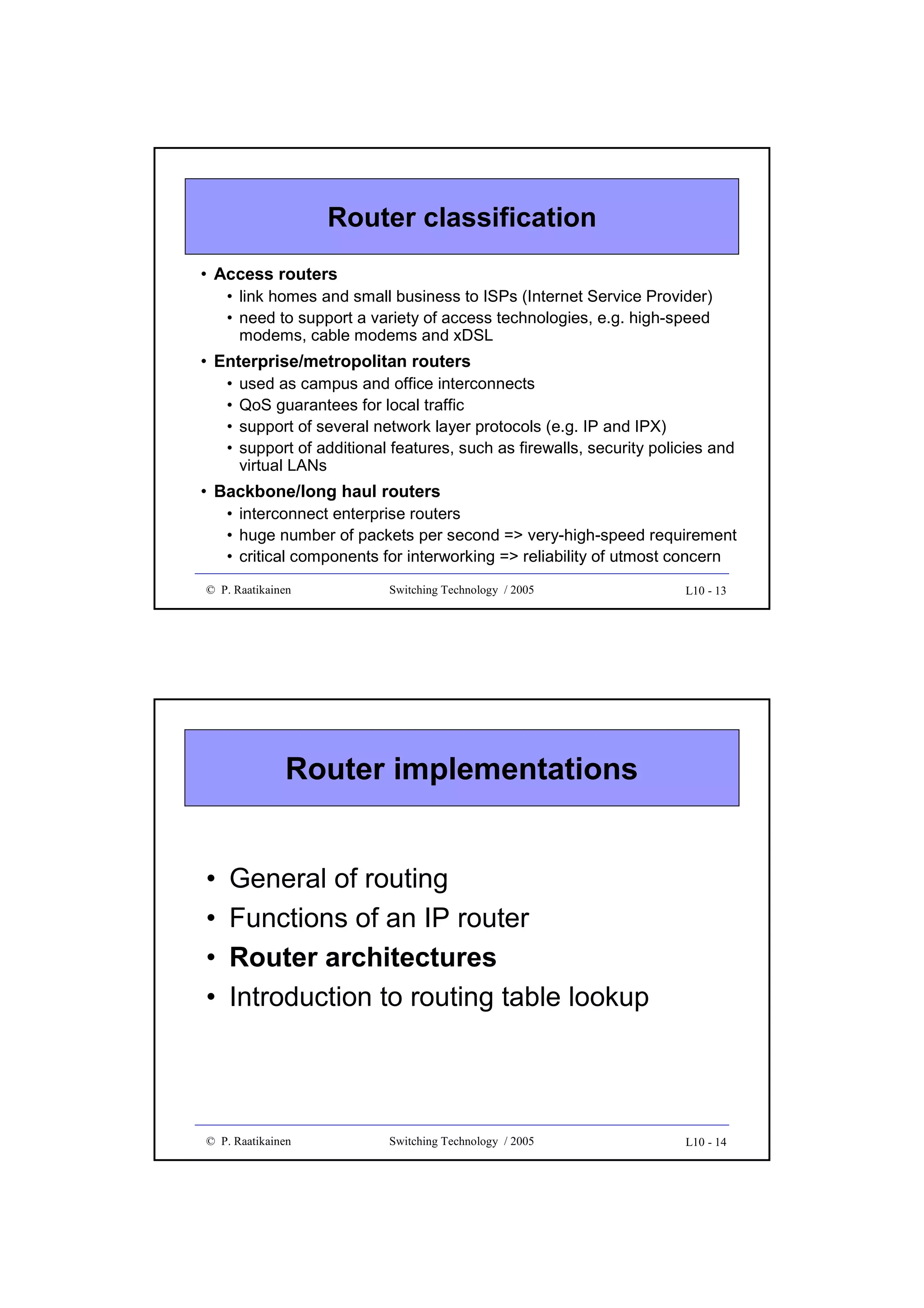 Router classification
• Access routers
• link homes and small business to ISPs (Internet Service Provider)
• need to support a variety of access technologies, e.g. high-speed
modems, cable modems and xDSL

• Enterprise/metropolitan routers
•
•
•
•

used as campus and office interconnects
QoS guarantees for local traffic
support of several network layer protocols (e.g. IP and IPX)
support of additional features, such as firewalls, security policies and
virtual LANs

• Backbone/long haul routers
• interconnect enterprise routers
• huge number of packets per second => very-high-speed requirement
• critical components for interworking => reliability of utmost concern
© P. Raatikainen

Switching Technology / 2005

L10 - 13

Router implementations
•
•
•
•

General of routing
Functions of an IP router
Router architectures
Introduction to routing table lookup

© P. Raatikainen

Switching Technology / 2005

L10 - 14

 