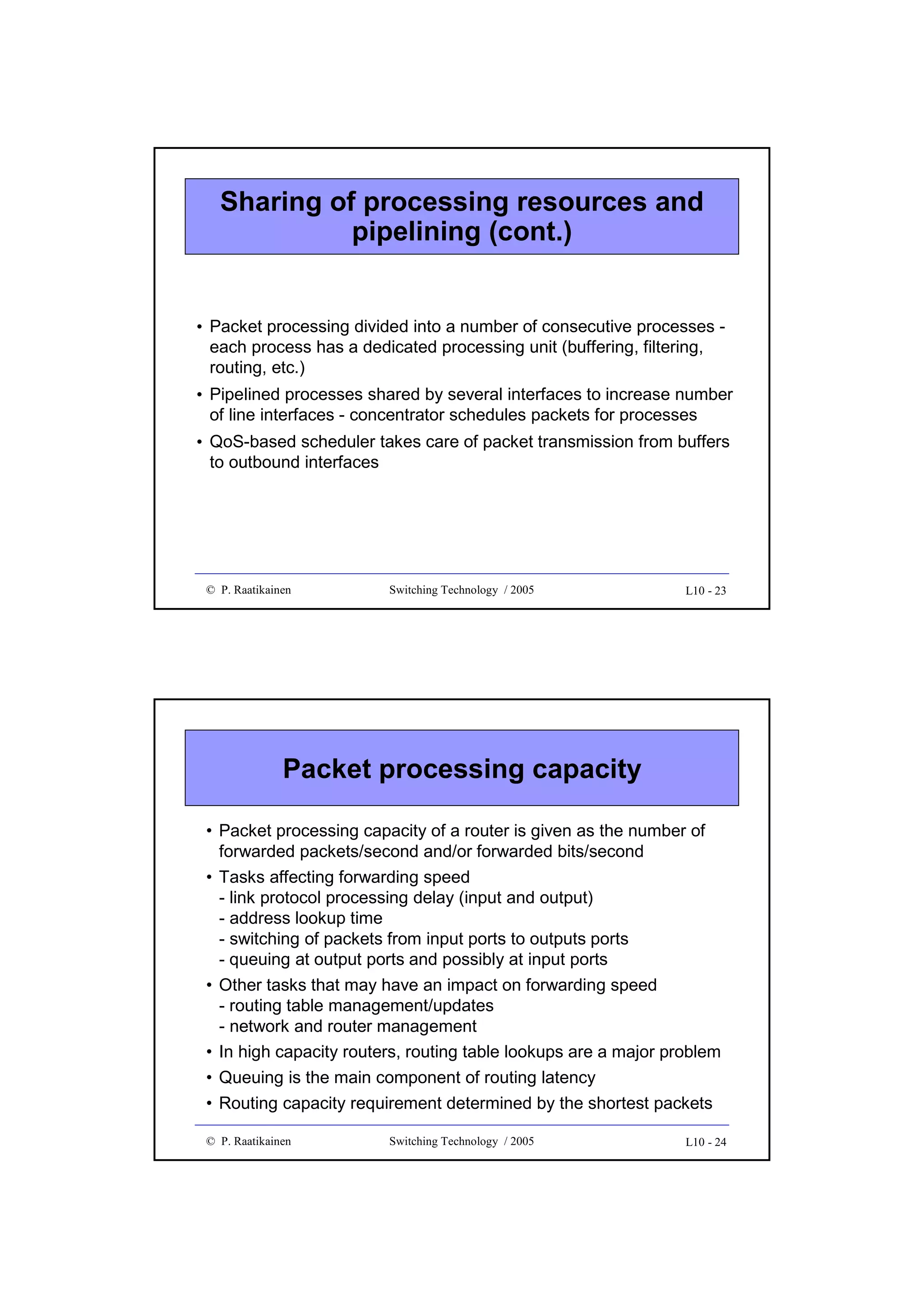 Sharing of processing resources and
pipelining (cont.)

• Packet processing divided into a number of consecutive processes each process has a dedicated processing unit (buffering, filtering,
routing, etc.)
• Pipelined processes shared by several interfaces to increase number
of line interfaces - concentrator schedules packets for processes
• QoS-based scheduler takes care of packet transmission from buffers
to outbound interfaces

© P. Raatikainen

Switching Technology / 2005

L10 - 23

Packet processing capacity
• Packet processing capacity of a router is given as the number of
forwarded packets/second and/or forwarded bits/second
• Tasks affecting forwarding speed
- link protocol processing delay (input and output)
- address lookup time
- switching of packets from input ports to outputs ports
- queuing at output ports and possibly at input ports
• Other tasks that may have an impact on forwarding speed
- routing table management/updates
- network and router management
• In high capacity routers, routing table lookups are a major problem
• Queuing is the main component of routing latency
• Routing capacity requirement determined by the shortest packets
© P. Raatikainen

Switching Technology / 2005

L10 - 24

 