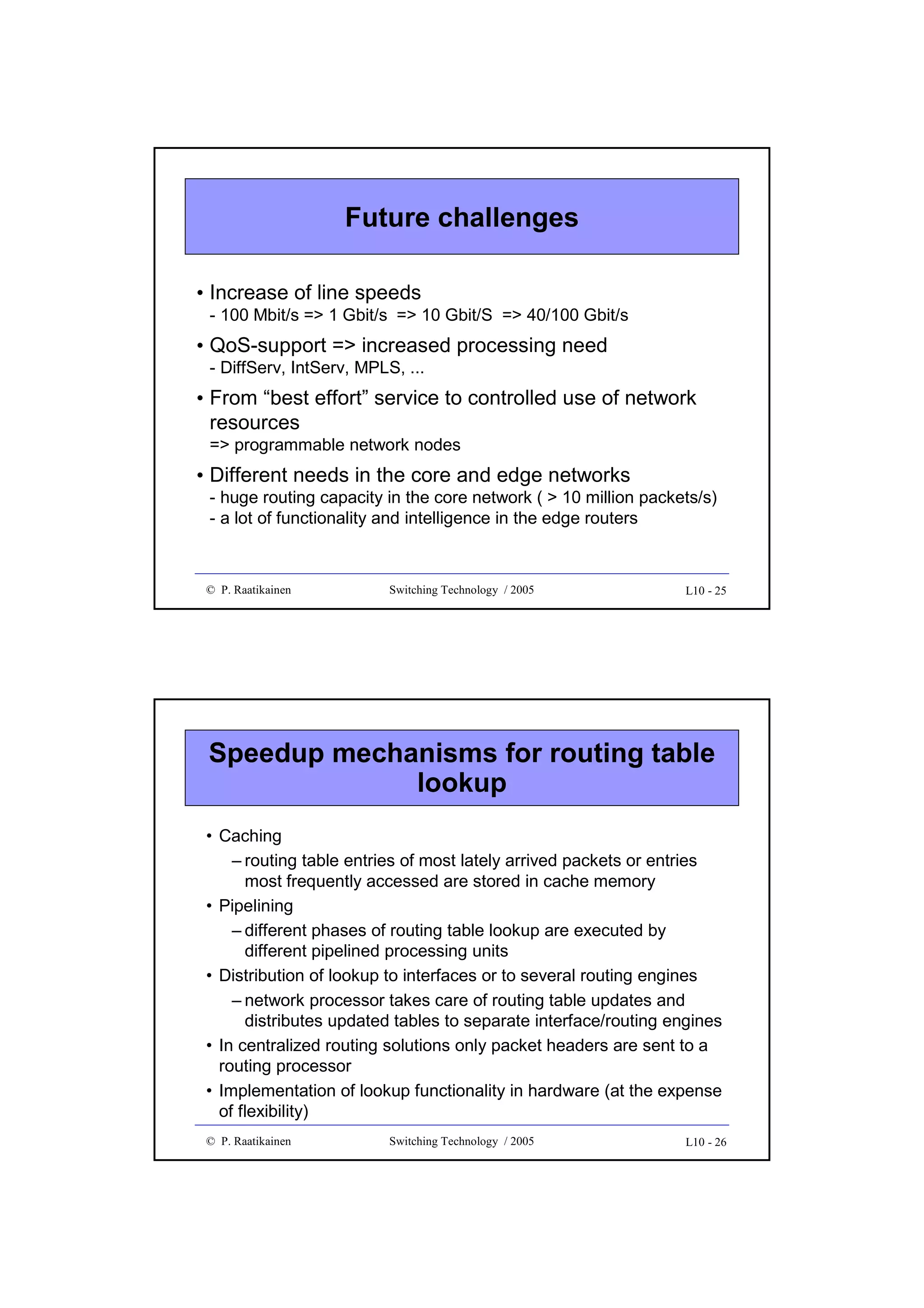 Future challenges
• Increase of line speeds
- 100 Mbit/s => 1 Gbit/s => 10 Gbit/S => 40/100 Gbit/s

• QoS-support => increased processing need
- DiffServ, IntServ, MPLS, ...

• From “best effort” service to controlled use of network
resources
=> programmable network nodes

• Different needs in the core and edge networks
- huge routing capacity in the core network ( > 10 million packets/s)
- a lot of functionality and intelligence in the edge routers

© P. Raatikainen

Switching Technology / 2005

L10 - 25

Speedup mechanisms for routing table
lookup
• Caching
– routing table entries of most lately arrived packets or entries
most frequently accessed are stored in cache memory
• Pipelining
– different phases of routing table lookup are executed by
different pipelined processing units
• Distribution of lookup to interfaces or to several routing engines
– network processor takes care of routing table updates and
distributes updated tables to separate interface/routing engines
• In centralized routing solutions only packet headers are sent to a
routing processor
• Implementation of lookup functionality in hardware (at the expense
of flexibility)
© P. Raatikainen

Switching Technology / 2005

L10 - 26

 