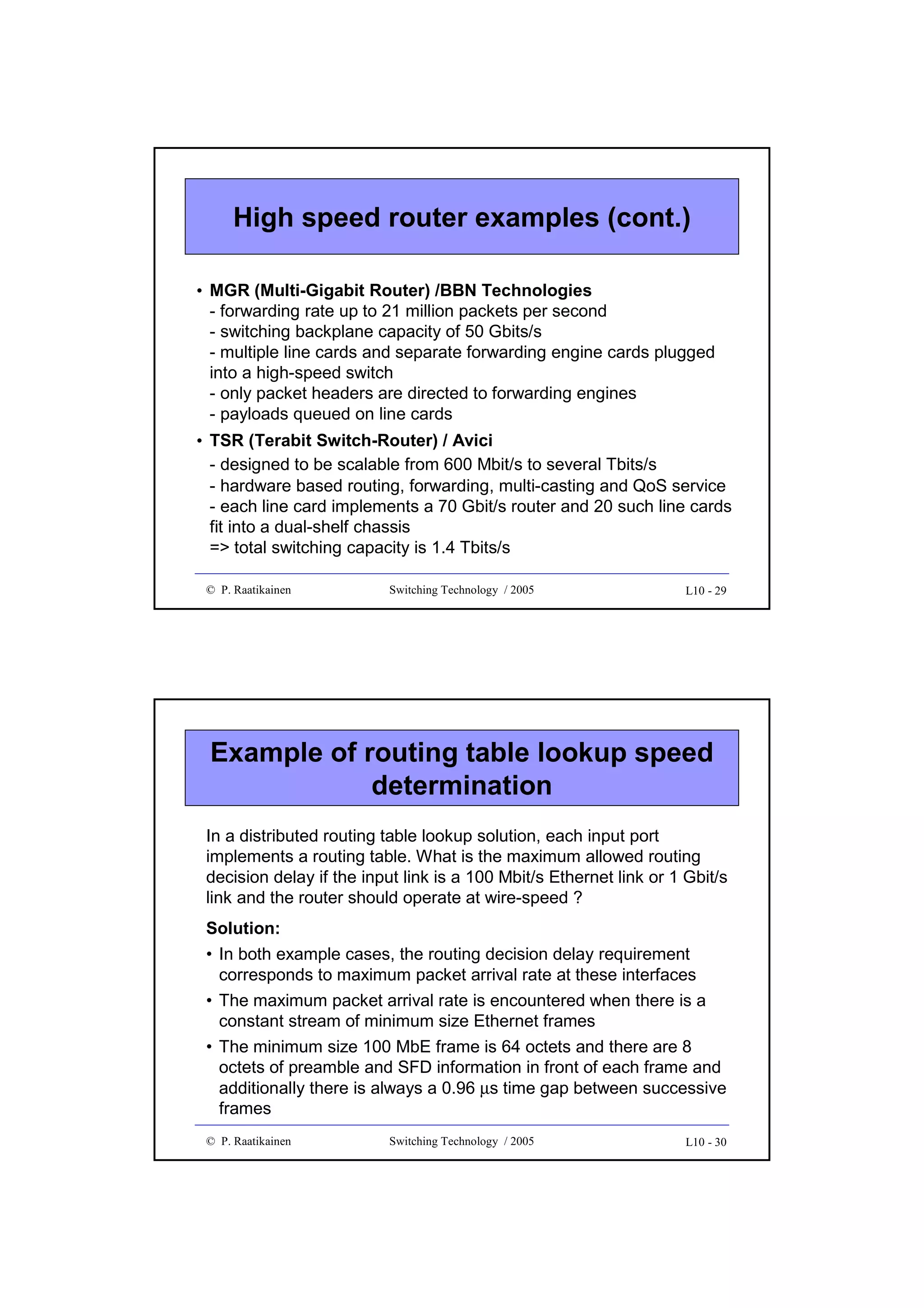 High speed router examples (cont.)
• MGR (Multi-Gigabit Router) /BBN Technologies
- forwarding rate up to 21 million packets per second
- switching backplane capacity of 50 Gbits/s
- multiple line cards and separate forwarding engine cards plugged
into a high-speed switch
- only packet headers are directed to forwarding engines
- payloads queued on line cards
• TSR (Terabit Switch-Router) / Avici
- designed to be scalable from 600 Mbit/s to several Tbits/s
- hardware based routing, forwarding, multi-casting and QoS service
- each line card implements a 70 Gbit/s router and 20 such line cards
fit into a dual-shelf chassis
=> total switching capacity is 1.4 Tbits/s
© P. Raatikainen

Switching Technology / 2005

L10 - 29

Example of routing table lookup speed
determination
In a distributed routing table lookup solution, each input port
implements a routing table. What is the maximum allowed routing
decision delay if the input link is a 100 Mbit/s Ethernet link or 1 Gbit/s
link and the router should operate at wire-speed ?
Solution:
• In both example cases, the routing decision delay requirement
corresponds to maximum packet arrival rate at these interfaces
• The maximum packet arrival rate is encountered when there is a
constant stream of minimum size Ethernet frames
• The minimum size 100 MbE frame is 64 octets and there are 8
octets of preamble and SFD information in front of each frame and
additionally there is always a 0.96 µs time gap between successive
frames
© P. Raatikainen

Switching Technology / 2005

L10 - 30

 