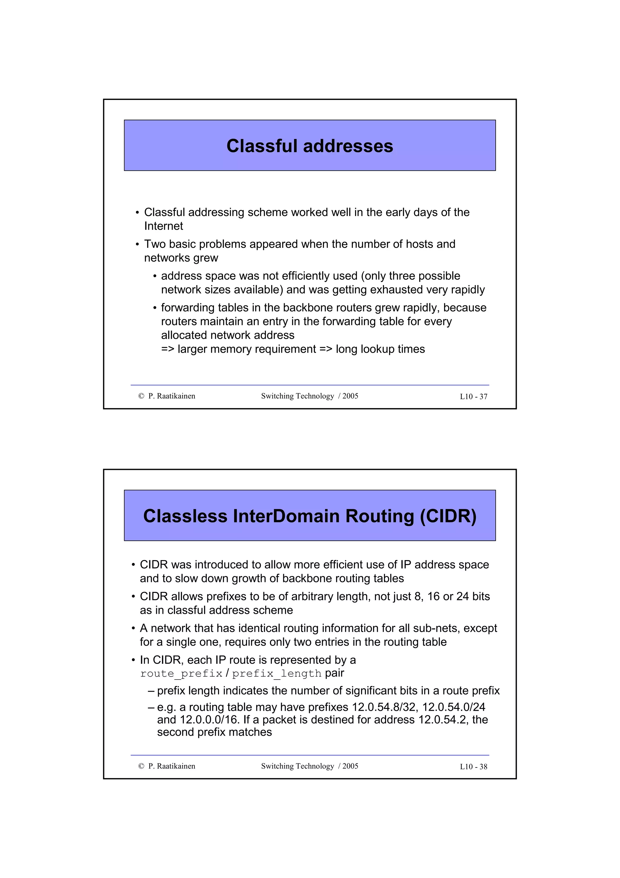 Classful addresses

• Classful addressing scheme worked well in the early days of the
Internet
• Two basic problems appeared when the number of hosts and
networks grew
• address space was not efficiently used (only three possible
network sizes available) and was getting exhausted very rapidly
• forwarding tables in the backbone routers grew rapidly, because
routers maintain an entry in the forwarding table for every
allocated network address
=> larger memory requirement => long lookup times

© P. Raatikainen

Switching Technology / 2005

L10 - 37

Classless InterDomain Routing (CIDR)
• CIDR was introduced to allow more efficient use of IP address space
and to slow down growth of backbone routing tables
• CIDR allows prefixes to be of arbitrary length, not just 8, 16 or 24 bits
as in classful address scheme
• A network that has identical routing information for all sub-nets, except
for a single one, requires only two entries in the routing table
• In CIDR, each IP route is represented by a
route_prefix / prefix_length pair
– prefix length indicates the number of significant bits in a route prefix
– e.g. a routing table may have prefixes 12.0.54.8/32, 12.0.54.0/24
and 12.0.0.0/16. If a packet is destined for address 12.0.54.2, the
second prefix matches
© P. Raatikainen

Switching Technology / 2005

L10 - 38

 