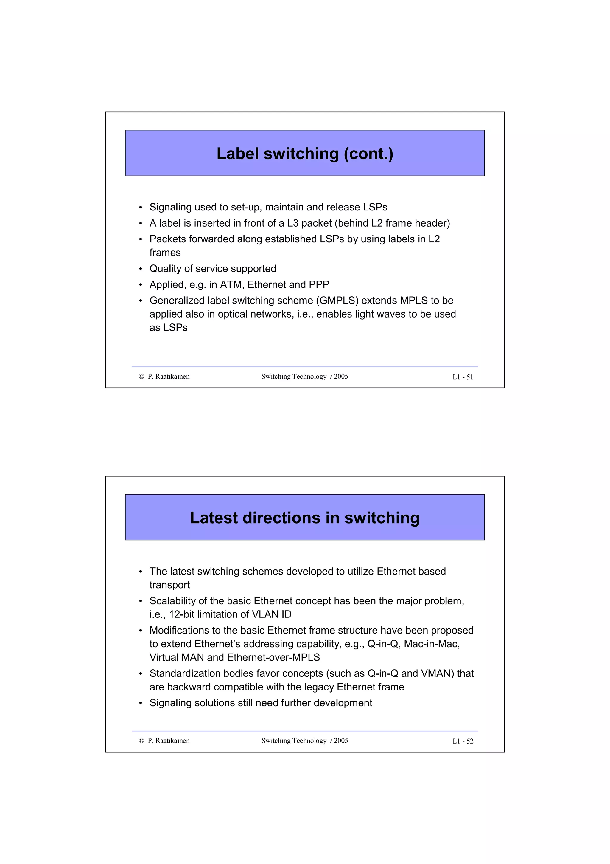 Label switching (cont.)
• Signaling used to set-up, maintain and release LSPs
• A label is inserted in front of a L3 packet (behind L2 frame header)
• Packets forwarded along established LSPs by using labels in L2
frames
• Quality of service supported
• Applied, e.g. in ATM, Ethernet and PPP
• Generalized label switching scheme (GMPLS) extends MPLS to be
applied also in optical networks, i.e., enables light waves to be used
as LSPs

© P. Raatikainen

Switching Technology / 2005

L1 - 51

Latest directions in switching
• The latest switching schemes developed to utilize Ethernet based
transport
• Scalability of the basic Ethernet concept has been the major problem,
i.e., 12-bit limitation of VLAN ID
• Modifications to the basic Ethernet frame structure have been proposed
to extend Ethernet’s addressing capability, e.g., Q-in-Q, Mac-in-Mac,
Virtual MAN and Ethernet-over-MPLS
• Standardization bodies favor concepts (such as Q-in-Q and VMAN) that
are backward compatible with the legacy Ethernet frame
• Signaling solutions still need further development

© P. Raatikainen

Switching Technology / 2005

L1 - 52

 