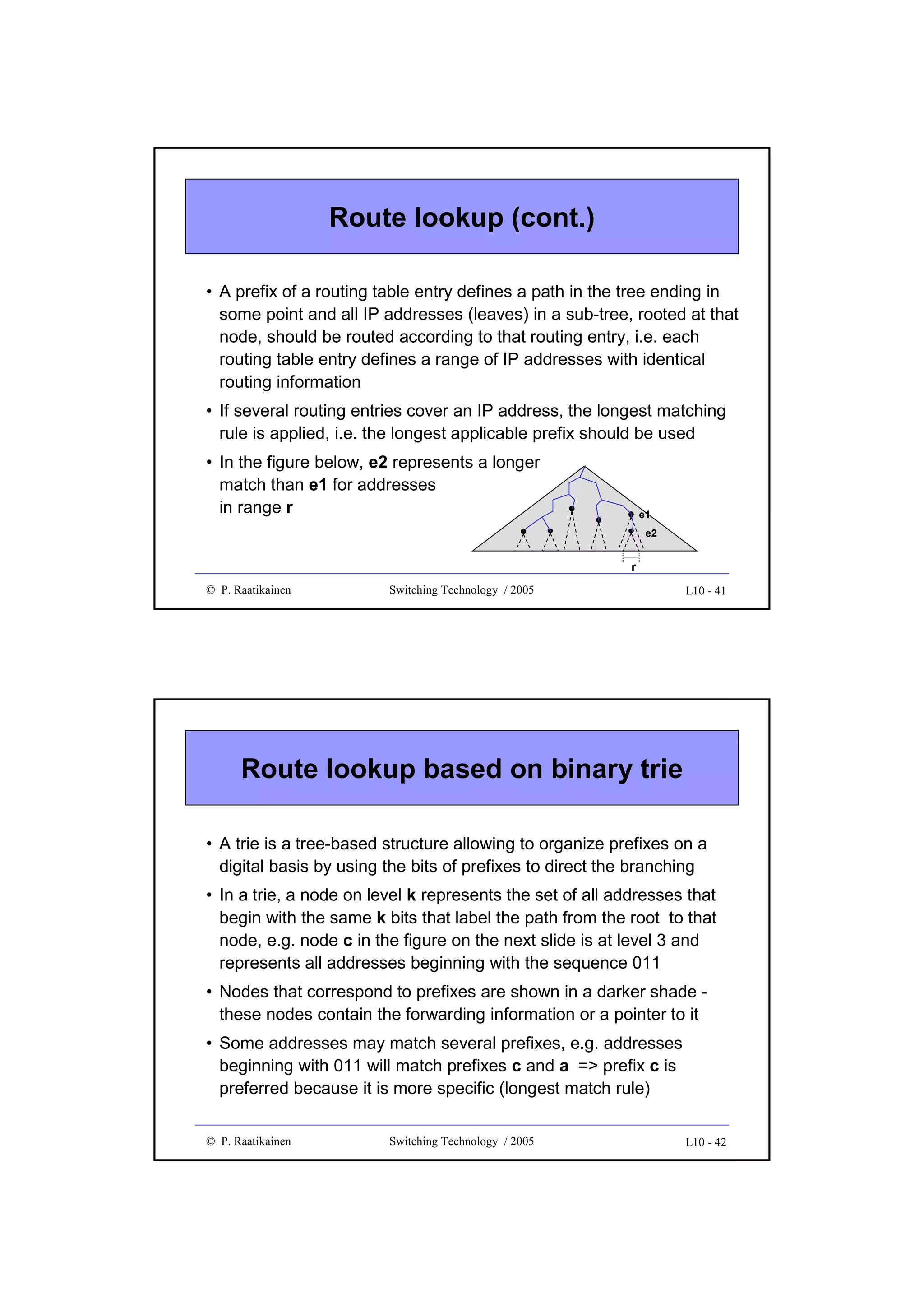 Route lookup (cont.)
• A prefix of a routing table entry defines a path in the tree ending in
some point and all IP addresses (leaves) in a sub-tree, rooted at that
node, should be routed according to that routing entry, i.e. each
routing table entry defines a range of IP addresses with identical
routing information
• If several routing entries cover an IP address, the longest matching
rule is applied, i.e. the longest applicable prefix should be used
• In the figure below, e2 represents a longer
match than e1 for addresses
in range r

e1
e2

r
© P. Raatikainen

Switching Technology / 2005

L10 - 41

Route lookup based on binary trie
• A trie is a tree-based structure allowing to organize prefixes on a
digital basis by using the bits of prefixes to direct the branching
• In a trie, a node on level k represents the set of all addresses that
begin with the same k bits that label the path from the root to that
node, e.g. node c in the figure on the next slide is at level 3 and
represents all addresses beginning with the sequence 011
• Nodes that correspond to prefixes are shown in a darker shade these nodes contain the forwarding information or a pointer to it
• Some addresses may match several prefixes, e.g. addresses
beginning with 011 will match prefixes c and a => prefix c is
preferred because it is more specific (longest match rule)
© P. Raatikainen

Switching Technology / 2005

L10 - 42

 