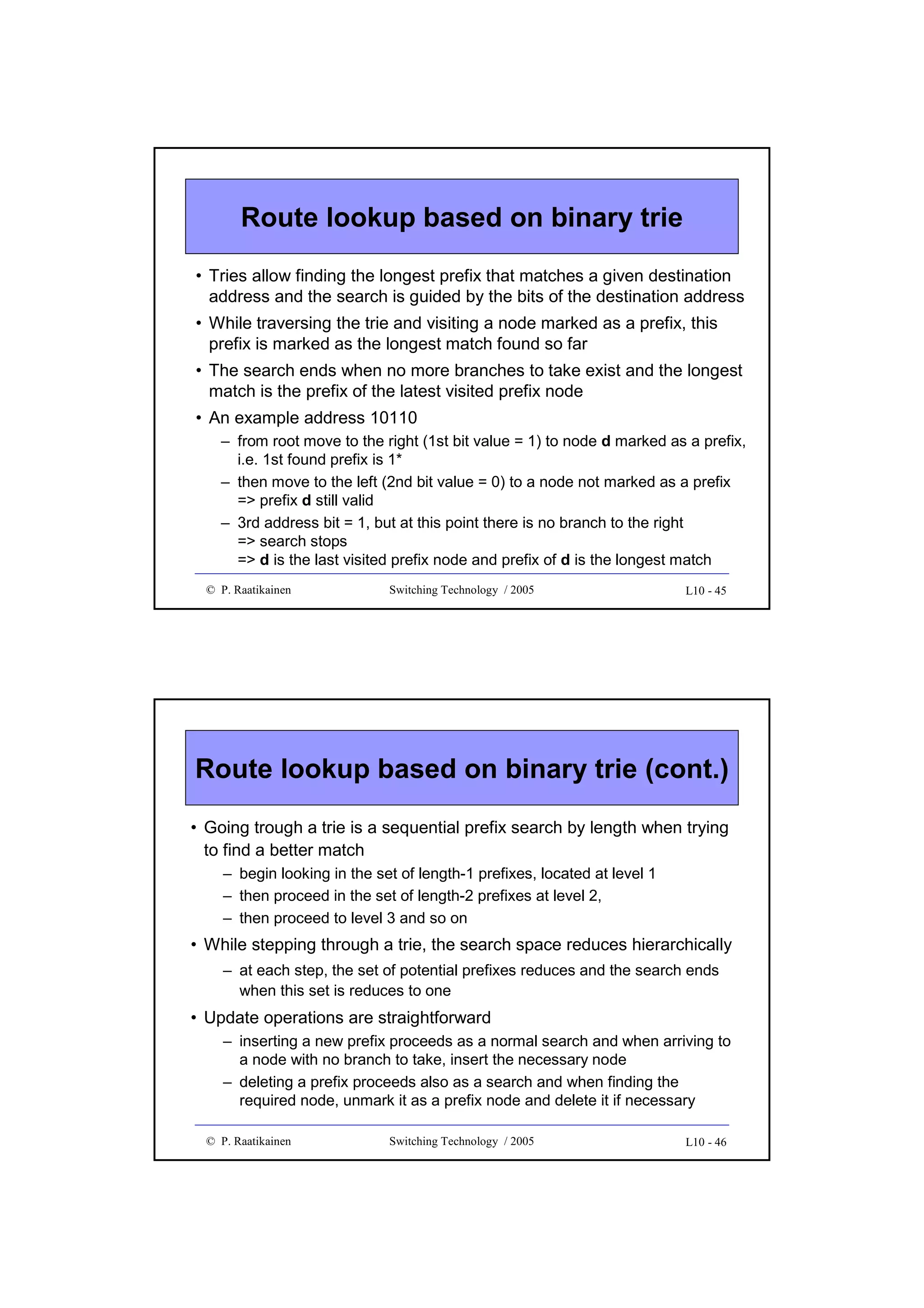 Route lookup based on binary trie
• Tries allow finding the longest prefix that matches a given destination
address and the search is guided by the bits of the destination address
• While traversing the trie and visiting a node marked as a prefix, this
prefix is marked as the longest match found so far
• The search ends when no more branches to take exist and the longest
match is the prefix of the latest visited prefix node
• An example address 10110
– from root move to the right (1st bit value = 1) to node d marked as a prefix,
i.e. 1st found prefix is 1*
– then move to the left (2nd bit value = 0) to a node not marked as a prefix
=> prefix d still valid
– 3rd address bit = 1, but at this point there is no branch to the right
=> search stops
=> d is the last visited prefix node and prefix of d is the longest match
© P. Raatikainen

Switching Technology / 2005

L10 - 45

Route lookup based on binary trie (cont.)
• Going trough a trie is a sequential prefix search by length when trying
to find a better match
– begin looking in the set of length-1 prefixes, located at level 1
– then proceed in the set of length-2 prefixes at level 2,
– then proceed to level 3 and so on

• While stepping through a trie, the search space reduces hierarchically
– at each step, the set of potential prefixes reduces and the search ends
when this set is reduces to one

• Update operations are straightforward
– inserting a new prefix proceeds as a normal search and when arriving to
a node with no branch to take, insert the necessary node
– deleting a prefix proceeds also as a search and when finding the
required node, unmark it as a prefix node and delete it if necessary
© P. Raatikainen

Switching Technology / 2005

L10 - 46

 